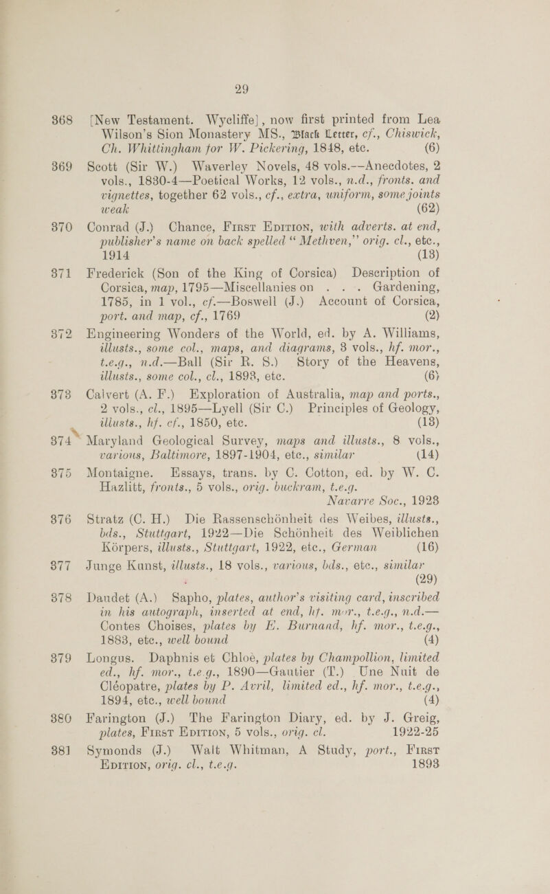 368 369 370 a7 1 078 379 380 38] 29 [New Testament. Wycliffe], now first printed from Lea Wilson’s Sion Monastery MS., Wlack Letter, c7., Chiswick, Ch. Whittingham for W. Pickering, 1848, ete. (6) Scott (Sir W.) Waverley Novels, 48 vols.-—-Anecdotes, 2 vols., 1830-4—Poetical Works, 12 vols., n.d., fronts. and vignettes, together 62 vols., cf., extra, uniform, some joints weak (62) Conrad (J.)} Chance, Firsr Eprrion, with adverts. at end, publisher's name on back spelled “ Methven,’ orig. cl., ekc., 1914 (13) Frederick (Son of the King of Corsica) Description of Corsica, map, 1795—Miscellanieson . . . Gardening, 1785, in 1 vol., cf—Boswell (J.) Account of Corsica, port. and map, cf., 1769 (2) Engineering Wonders of the World, ed. by A. Williams, illusts., some col., maps, and diagrams, 3 vols., hf. mor., t.e.g., n.d.—Ball (Sir RB. 8.) Story of the Heavens, illusis., some col., cl., 1898, ete. (6) Calvert (A. F.) Exploration of Australia, map and ports., 2 vols., cl., 1895—Lyell (Sir C.) Principles of Geology, illusts., hf. cf., 1850, etc. (13) varius, Baltimore, 1897-1904, ete., sumilar (14) Montaigne. Essays, trans. by C. Cotton, ed. by W. C. Hazlitt, fronts., 5 vols., orig. buckram, t.e.g. Navarre Soc., 19238 Stratz (C. H.) Die Rassenschénheit des Weibes, illusts., bds., Stuttgart, 1922—Die Schonheit des Weiblichen Korpers, ilusts., Stuttgart, 1922, etc., German (16) Junge Kunst, illusts., 18 vols., various, bds., etc., sumilar : (29) Dandet (A.) Sapho, plates, author’s visiting card, mscribed in his autograph, inserted at end, hf. mor., t.e.g., n.d.— Contes Choises, plates by H. Burnand, hf. mor., t.e.g., 1888, etc., well bound (4) Longus. Daphnis et Chloe, plates by Champollion, limited ed., hf. mor., t.e.g., 1890—Gautier (T.) _Une Nuit de Cléopatre, plates by P. Avril, limited ed., hf. mor., t.e.g., 1894, etc., well bound (4) Farington (J.) The Farington Diary, ed. by J. Greig, plates, First Kpirion, 5 vols., orig. cl. 1922-25 Symonds (J.) Walt Whitman, A Study, port., First