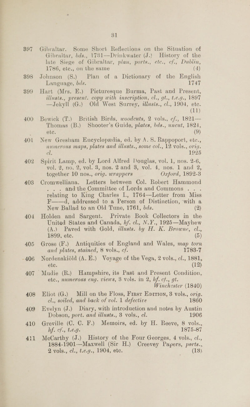 397 398 399 400 AOL 402 403 404 dl] Gibraltar. Some Short Reflections on the Situation of Gibraltar, bds., 1731—Drinkwater (J.) History of the late Siege of Gibraltar, plan, ports., ete., cf., Dubin, 1786, ete., on the same (4) Johnson (8.) Plan of a Dictionary of the English Language, bds. 1747 Hart (Mrs. E.) Picturesque Burma, Past and Present, illusts., present. copy with inscription, cl., gt., t.e.g., 1897 —Jekyll (G.) Old West Surrey, dliusis., cl., 1904, ete. (it) Bewick (T.) British Birds, woodcuts, 2 vols., cf., 1821— Thomas (B.) Shooter’s Guide, plates, bds., uncut, 1824, etc. (9) New Gresham Encyclopedia, ed. by A. 8. Rappoport, etce., numerous maps, plates and illusts., some col., 12 vols., orig. Gli 1925 Spirit Lamp, ed. by Lord Alfred Douglas, vol. 1, nos. 2-6, vol. 20. 2, vol. 8, nos. 2'and -3,-vol..4, nos. 1. and 2, together 10 nos., orig. wrappers Oxford, 1892-3 Cromwelliana. Letters between Col. Robert Hammond . and the Committee of Lords and Commons .. . relating to King Charles I., 1764—Letter from Miss F——d, addressed to a Person of Distinction, ‘with a New Ballad to an Old Tune, 1761, bds. (2) Holden and Sargent. Private Book Collectors in the United States and Canada, hf. cl., N.Y., 1925—Mayhew (A.) Paved with Gold, dlusts. by H. K. Browne, cl., 1899, ete. (5) Grose (F.) Antiquities of England and Wales, map torn and plates, stained, 8 vols., cf. 1783-7 Nordenskidld (A. HE.) Voyage of the Vega, 2 vols., cl., 1881, ete. : (12) etc., numerous eng. views, 3-vols. in 2, hf. cf., gt. Winchester (1840) Eliot (G.) Mill on the Floss, Firsr Epirtion, 3 vols., orig. cl., soiled, and back of vol. 1 defective 1860 Evelyn (J.) Diary, with introduction and notes by Austin Dobson, port. and illusts., 3 vols., cl. 1906 Greville (C. C. F.) Memoirs, ed. by H. Reeve, 8 vols.,. lifs Cf) b6 Gi | | 1875-87 McCarthy (J.) History of the Four Georges, 4 vols., cl., 1884-1901-—Maxwell (Sir H.) Creevey Papers, ports.,