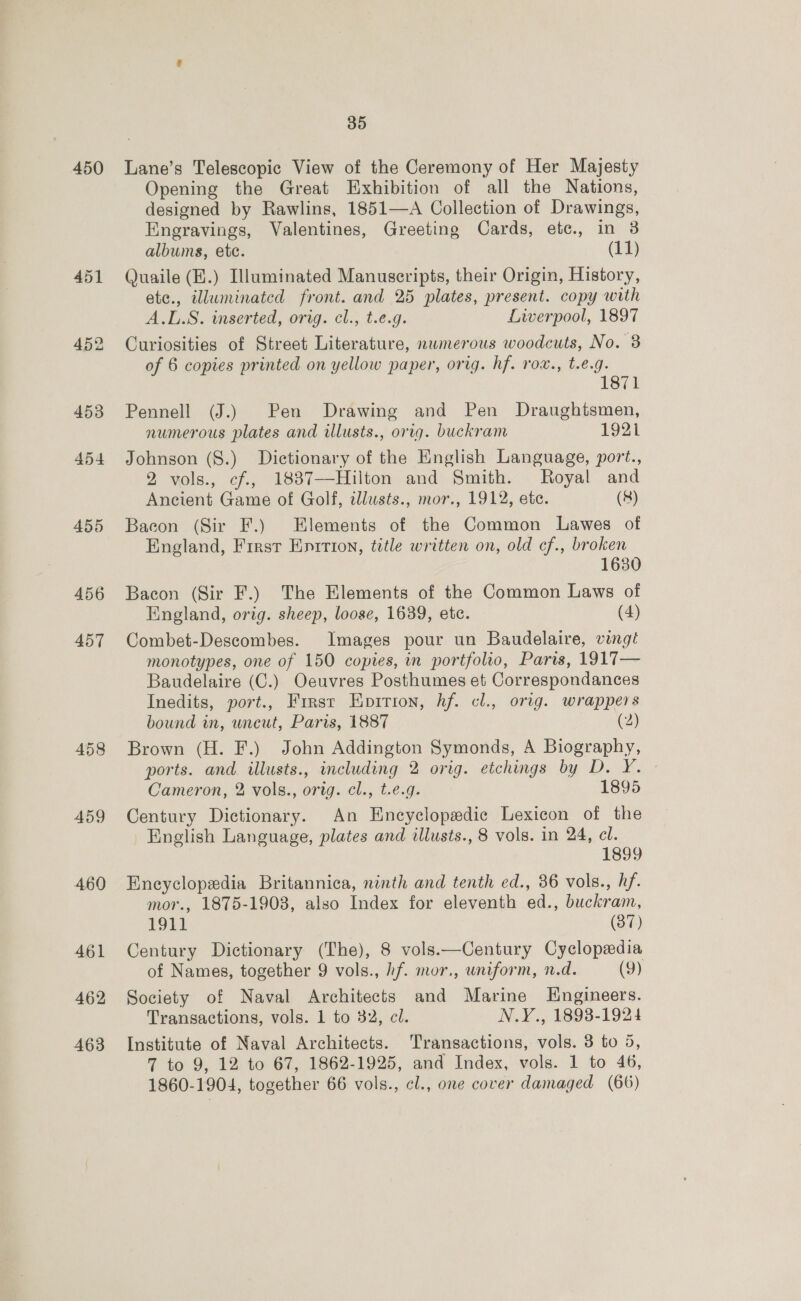 450 455 456 457 458 459 460 461 462 463 35 Lane’s Telescopic View of the Ceremony of Her Majesty Opening the Great Exhibition of all the Nations, designed by Rawlins, 1851—A Collection of Drawings, Engravings, Valentines, Greeting Cards, etc., in 3 albums, ete. (11) Quaile (E.) Illuminated Manuscripts, their Origin, History, ete., illuminated front. and 25 plates, present. copy with A.L.S. inserted, orig. cl., t.e.g. Liverpool, 1897 Curiosities of Street Literature, nwmerous woodcuts, No. 8 of 6 copies printed on yellow paper, orig. hf. rox., t.e.g. 1871 Pennell (J.) Pen Drawing and Pen Draughtsmen, numerous plates and illusts., orig. buckram 1921 Johnson (S.) Dictionary of the English Language, port., 2 vols., cf., 1837—Hilton and Smith. Royal and Ancient Game of Golf, illusts., mor., 1912, etc. (8) Bacon (Sir F.) Elements of the Common Lawes of England, First Eprtion, title written on, old cf., broken 1680 Bacon (Sir F.) The Elements of the Common Laws of England, orig. sheep, loose, 1639, etc. (4) Combet-Descombes. Images pour un Baudelaire, vingi monotypes, one of 150 copies, in portfolio, Paris, 1917— Baudelaire (C.) Oeuvres Posthumes et Correspondances Inedits, port., Frrsr Epirion, hf. cl., orig. wrappers bound in, wneut, Paris, 1887 (2) Brown (H. F.) John Addington Symonds, A Biography, ports. and illusts., including 2 orig. etchings by D. Y. Cameron, 2 vols., orig. cl., t.e.g. 1895 Century Dictionary. An Encyclopedic Lexicon of the English Language, plates and illusts., 8 vols. in 24, cl. 1899 Encyclopedia Britannica, ninth and tenth ed., 36 vols., hf. mor., 1875-1908, also Index for eleventh ed., buckram, 1911 (37) Century Dictionary (The), 8 vols.—Century Cyclopedia of Names, together 9 vols., hf. mor., uniform, n.d. (9) Society of Naval Architects and Marine Engineers. Transactions, vols. 1 to 32, cl. N.Y., 1893-1924 Institute of Naval Architects. Transactions, vols. 3 to 5, 7 to 9, 12 to 67, 1862-1925, and Index, vols. 1 to 46, 1860-1904, together 66 vols., cl., one cover damaged (66)