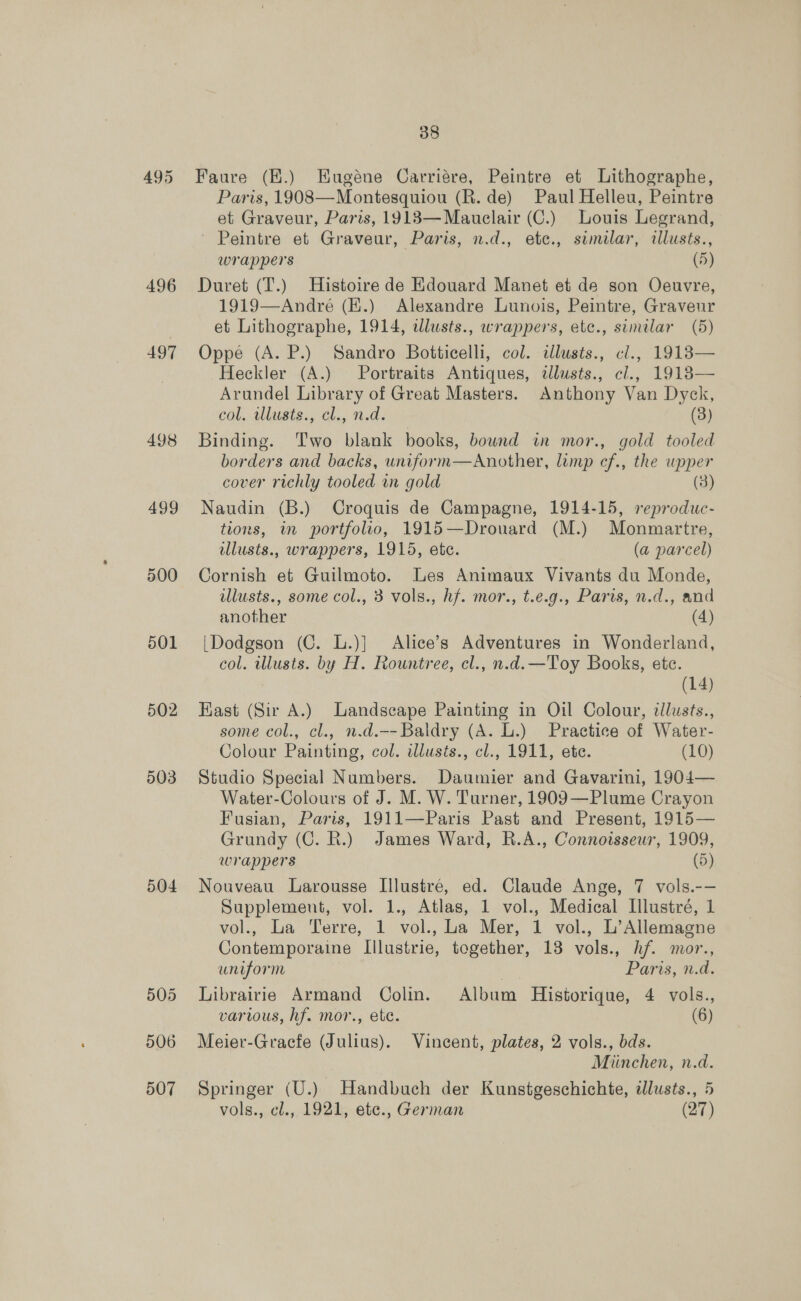 496 497 498 499 500 501 502 503 504 506 507 38 Faure (E.) Eugéne Carriére, Peintre et Lithographe, Paris, 1908—Montesquiou (R. de) Paul Helleu, Peintre et Graveur, Paris, 1913—Mauelair (C.) Louis Legrand, Peintre et Graveur, Paris, n.d., ete., similar, illusts., wrappers (5) Duret (T.) Histoire de Edouard Manet et de son Oeuvre, 1919—André (E.) Alexandre Lunois, Peintre, Graveur et Lithographe, 1914, dlusts., wrappers, ete., sumilar (5) Oppe (A. P.) Sandro Botticelli, col. ilusts., cl., 1913— Heckler (A.) Portraits Antiques, dllusts., cl., 1918— Arundel Library of Great Masters. Anthony Van Dyck, col. allusts:, cl., nd. (3) Binding. Two blank books, bownd in mor., gold tooled borders and backs, unifor m—Another, lump cf., the upper cover richly tooled in gold (3) Naudin (B.) Croquis de Campagne, 1914-15, reproduc- tions, in portfolio, 1915—Drouard (M.) Monmartre, ilusts., wrappers, 1915, ete. (a parcel) Cornish et Guilmoto. Les Animaux Vivants du Monde, illusts., some col., 3 vols., hf. mor., t.e.g., Paris, n.d., and another (4) [Dodgson (C. L.)] Alice’s Adventures in Wonderland, col. wlusts. by H. Rountree, cl., n.d. —Toy Books, ete. (14) East (Sir A.) Landscape Painting in Oil Colour, tllusts., some col., cl., n.d.-- Baldry (A. L.) Practice of Water- Colour Painting, col. illusts., cl., 1911, ete. (10) Studio Special Numbers. Daumier and Gavarini, 1904— Water-Colours of J. M. W. Turner, 1909—Plume Crayon Fusian, Paris, 1911—Paris Past and Present, 1915— Grundy (C. R.) James Ward, R.A., Connoisseur, 1909, wrappers (5) Nouveau Larousse Illustré, ed. Claude Ange, 7 vols.-— Supplement, vol. 1., Atlas, 1 hee Medical Illustré, 1 vol., La Terre, 1 vol., La Mer, 1 vol., L’Allemagne Contemporaine Lllustrie, together, 13 vols., hf. mor. uniform Paris, nd. Librairie Armand Colin. Album Historique, 4 vols., various, hf. mor., ete. (6) Meier-Gracfe (Julius). Vincent, plates, 2 vols., bds. Miinchen, n.d. Springer (U.) Handbuch der Kunstgeschichte, tllusts., 5