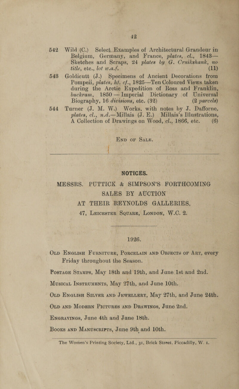 42 542 Wild (C.) Select. Examples of Architectural Grandeur in Belgium, Germany, and France, plates, cl., 1848— Sketches and Scraps, 24 plates by G. Cruikshank, no title, ete., lot w.a.f. (11). 543 Goldicutt (J.) Specimens of Ancient Decorations from Pompeii, plates, hf. cf., 1825—Ten Coloured Views. taken during the Arctic Expedition of Ross and Franklin, buckram, 1850-—~Imperial Dictionary of Universal — Biography, 16 divisions, etc. (32) (2 parcels) 544 Turner (J. M. W.) Works, with notes by J. Dafforne, plates, cl., n.d.—Millais (J. E.) Millais’s Illustrations, A Collection of Drawings on Wood, cl., 1866, etc. (6), END oF SALE.  NOTICES. MESSRS. PUTTICK &amp; SIMPSON’S FORTHCOMING SALES BY AUCTION AT THEIR REYNOLDS GALLERIKS, 47, Leicester Square, Lonpon, W.C. 2. — 1926. Oup EneuisH Furniture, PorcenaIn aND OxBsEcts oF ART, every Friday throughout the Season. Postacn Stamps, May 18th and 19th, and Jane Ist and 2nd. Musicat Instruments, May oth, and June 10th. : Oup ENexiisH SILVER AND JEWELLERY, May 27th, and June 24th. Oup aND Mopern Pictures anpD Drawines, June 2nd. Eneravines, June 4th and June 18th. Booxs anp Manuscripts, June 9th and 10th. 