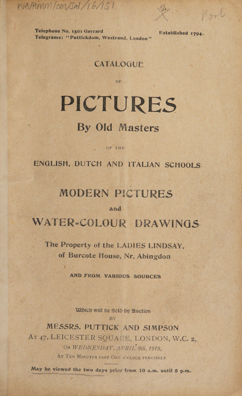   v ml tayo: PAGE eR OA A Rte een SaROCS rant eee ae RM Pee RDS gM te RNAS BS Are We hs a A Hey ARE ee ‘ fe my CM. 4 A Of . abaty. ¢ A ‘ a hohe ee ; ee es Pas ‘/ ~ y : ; i f Telephone No. 1561 Gerrard Established 1794.. Telegrams: **Puttickdom, Westrand, London” (a CATALOGUE  OF THE ENGLISH, DUTCH AND ITALIAN SCHOOLS. MODERN Pic TURES | ene. ca WATER-COLOUR DRAWINGS The Property of the LADIES LINDSAY, of Burcote House, Nr. Abingdon , ‘4 ak AND FROM VARIOUS SOURCES © UWbich will be Sold by Auction BY MESSRS. PUTTICK AND SIMPSON Ar 47, LEICESTER SQUARE, LONDON, W.C. 2, On WEDNESDAY, APRIL Le 1979, ar TEN MINUTES - PAST ONE 0 'OLOCK PRECISELY May be peed the two days prior from 10 a.m. until 5 p.m.. Sic ae Ey BAN ay ISA COLI CGAL Wah, a as toAl Ba s -  