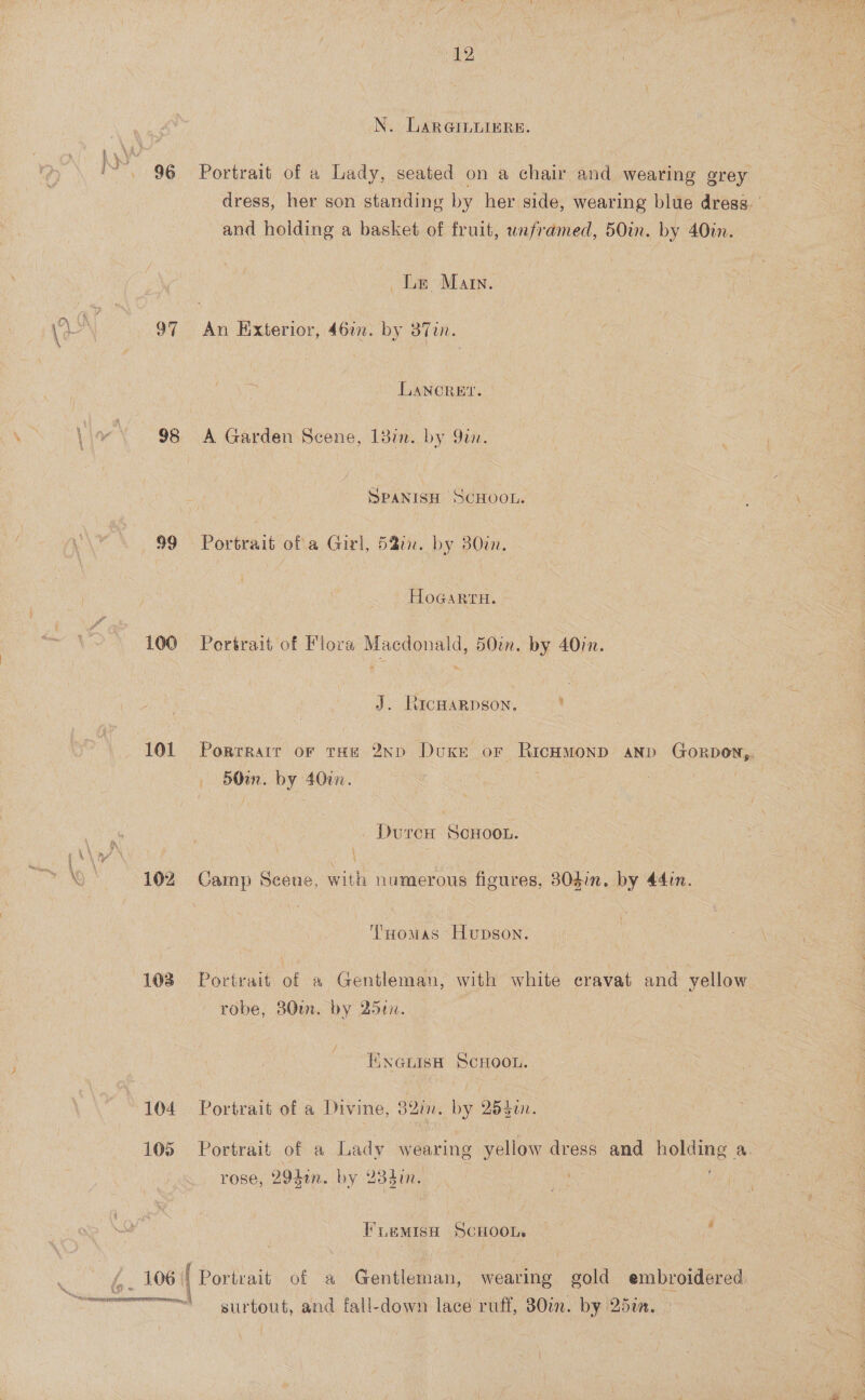 1 a y ek BS A.) 96 97 Ts) OD 99 100 101 lo.” 193 103 104 105 Mig . AN SSE aRSRNETERG  (12 N. LARGILLIERE. Portrait of a Lady, seated on a chair and wearing grey dress, her son standing by her side, wearing blue dress. | and holding a basket of fruit, weframed, 50in. by 40in. Le Mar. An Hixterior, 46a. by 37in. LLANCOREY. A Garden Scene, 138i. by Qin. SPANISH SCHOOL. Portrait ofa Girl, 58in. by 830i. HoGaRtH. Portrait of Flora Macdonald, 50. by 40in. J. RIcHARDSON. sf Porrratr or tHe 2ND Duke oF ee? AND GorDON,. 50in. by 400. DurcH ScHOOL. Camp Scene, with numerous figures, 30din. by 44in. TsHomas Hupson. Portrait of a Gentleman, with white cravat and yellow robe, 80m. by 25en. ENGLISH SCHOOL. Portrait of a Divine, Badin, by QBdin. Portrait of a Lady wearing yellow dress and holding a. rose, 294an. by 234i. FLeMIsSH SCHOOL. surtout, and fall-down lace ruff, 30in. by 25in.