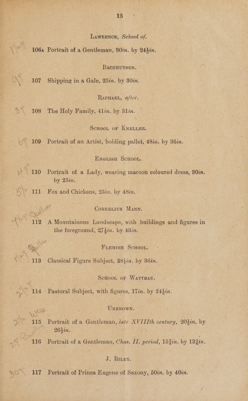  108 109 abi 3 112 18 - Lawrence, School of. BACKHUYSEN. Shipping in a Gale, in. by 380zn. RaPHakL, after. The Holy Family, 41in. by 3lin. ° ScHooL oF KNELUER. Portrait of an Artist, holding pallet, 482. by 36. ENGuIsH ScHoon. by 25un. | Fox and Chickens, 25in. by 48in. Cornetius Mann. A Mountainous Landscape, with buildings and figures in the foreground, 27$in. by 48in. FLemisH SCHOOL. Classical Figure Subject, 283in. by 36in. ScHoon OF WATTEAU. Pastoral Subject, with figures, 17in. by 244in. UNKNowN. Portrait of a Gentleman, late XVIIIth century, 202in. by 264500. Portrait of a Gentleman, Chas. IT. period, 152in. by 18ftn. J. Rey. Portrait of Prince Eugene of Saxony, 50in. by 40in.