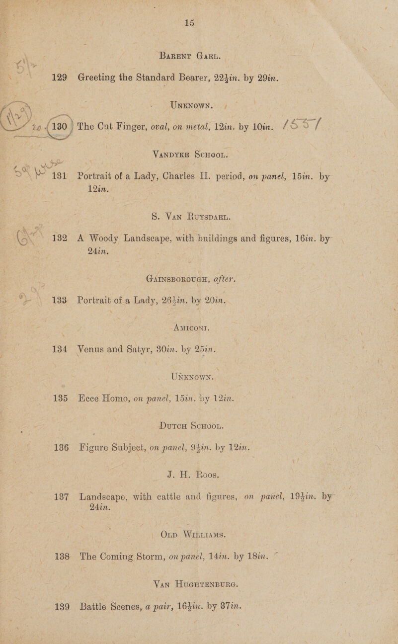 ‘Barent GaAkw. | Woes = 129 Greeting the Standard Bearer, 2241. by 29in. 7 5 UNKNOWN. Pathe, \} an Le os SR VANDYKE SCHOOL. j 2 aN al 12%. S. Van Ruyspagn. may M4. GAINSBOROUGH, after. 183 Portrait of a Lady, 264i. by 20in. -AMICONT. 134 Venus and Satyr, 30in. by 25%n. UNKNOWN. 1385 Eece Homo, on panel, Ldin. by 12an. DutcH ScHooL. 136 Figure Subject, on panel, 94mm. by 12in. J. 7H R008. 94in. Orp WiiLiaMs. 138 The Coming Storm, on panel, 14in. by 18in. Van HuGHrenpure. 139 Battle Scenes, a pair, 164in. by 37in. by”