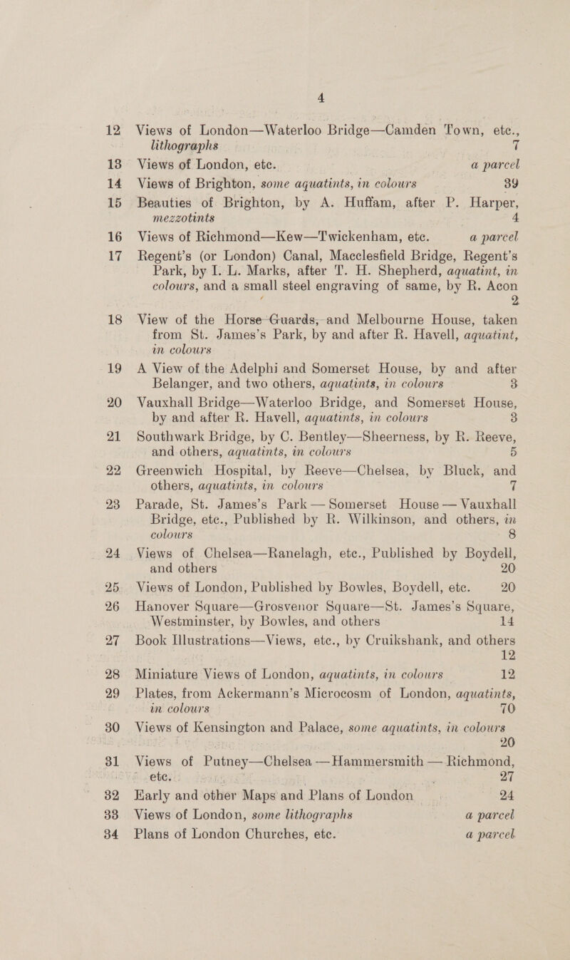 12 14 15 16 17 18 19 20 21 22 23 24 25 26 27 28 29 80 32 33 o4 4 Views of London—Waterloo Bridge—Camden Town, etc., lithographs | aan § Views of London, ete. | a parcel Views of Brighton, some aquatints, im colours... 39 Beauties of Brighton, by A. Huffam, alte P. Harper, mezzotints | 4 Views of Richmond—Kew—Twickenham, etc. a parcel Regent’s (or London) Canal, Macclesfield Bridge, Regent’s ~ Park, by I. L. Marks, after T. H. Shepherd, aquatint, in colours, and a small steel engraving of same, by R. Acon : : ; 2. View of the Horse“Guards,-and Melbourne House, taken from St. James’s Park, by and after R. Havell, aquatint, wm colours A View of the Adelphi and Somerset House, by and after Belanger, and two others, aquatints, in colours 3 Vauxhall Bridge—Waterloo Bridge, and Somerset House, by and after R. Havell, aquatints, in colours 3 Southwark Bridge, by C. Bentley—Sheerness, by R. Reeve, and others, aquatints, in colours 5 Greenwich Hospital, by Reeve—Chelsea, by Bluck, and others, aquatints, i colours % Parade, St. James’s Park— Somerset House — Vauxhall Bridge, etc., Published by RK. Wilkinson, and 2S m colours 8 Views of Chelsea—Ranelagh, etc., Published by Boydell, and others 20 Views of London, Published by Bowles, Boydell, ete. 20 Hanover Square—Grosvenor Square—St. James’s Square, Westminster, by Bowles, and others 14 Book Illustrations—Views, etc., by Cruikshank, and others Miniature Views of London, aquatints, in colours 12 Plates, from Ackermann’s Microcosm of London, aquatints, am colours — 70 Views o CHAURAVOR and Palace, some aquatints, in colours 26 eee of Putney—Chelsen —Hammer smith — Richmond, eves foun ss 27 Karly ana éthier Maps and: Plans of Loucon | ‘&lt; “ad Views of London, some lithographs -: a parcel Plans of London Churches, etc. a parcel