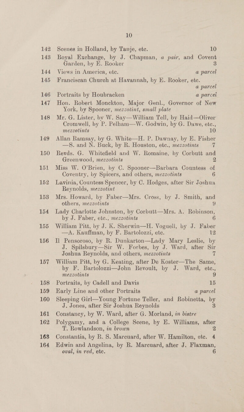 142 143 10 Scenes in Holland, by Tanje, etc. 10 Royal Exchange, by J. Chapman, a pair, and Covent Garden, by E. Rooker 3 Views in America, ete. | a parcel Franciscan Church at Havannah, by EK. Rooker, ete. : a parcel Portraits by Houbracken a parcel Hon. Robert Monckton, Major Genl., Governor of New York, by Spooner, mezzotint, small plate Mr. G. Lister, by W. Say—William Tell, by Haid—Oliver Cromwell, by P. Pelham—W. Godwin, by G. Dawe, ete., mezzotunts 10. Allan Ramsay, by G. White—H. P. Dawnay, by E. Fisher —§. and N. Buck, by R. Houston, etc., mezzotints 7 Revds. G. Whitefield and W. Romaine, by Corbutt and Greenwood, mezzotints 2 Miss W. O’Brien, by C. Spooner—Barbara Wohee of Coventry, by Spicers, and others, mezzotints 6 Lavinia, Countess Spencer, by C. Hodges, after Sir Joshua Reynolds, mezzotint Mrs. Howard, by Faber—Mrs. Cross, Bs J. Smith, and others, mezzotints Y Lady Charlotte Johnston, by Corbutt—Mrs. A. Robinson, by J. Faber, etc., mezzotints 6 William Pitt, by J. K. Sherwin—H. Voguell, Be J. Faber —A. Kauffman, by F’. Bartolozzi, ete. 12 Il Pensoroso, by R. Dunkarton—Lady Mary Leslie, by J. Spilsbury—Sir W. Forbes, by J. Ward, after Sir Joshua Reynolds, and others, mezzotints 7 William Pitt, by G. Keating, after De Koster—The Same, by F. Bartolozzi—John Revoult, by J. Ward, etce., mezzotints 9 Portraits, by Cadell and Davis 15 Early Line and other Portraits a parcel Sleeping Girl—Young Fortune Teller, and Robinetta, by J. Jones, after Sir Joshua Reynolds | 3 Constancy, by W. Ward, after G. Morland, a bistre Polygamy, and a College Scene, by EH. Williams, after T. Rowlandson, in brown 2 Constantia, by R. 8. Marcuard, after W. Hamilton, etc. 4 Edwin and Angelina, by R. Marcuard, after J. Flaxman,