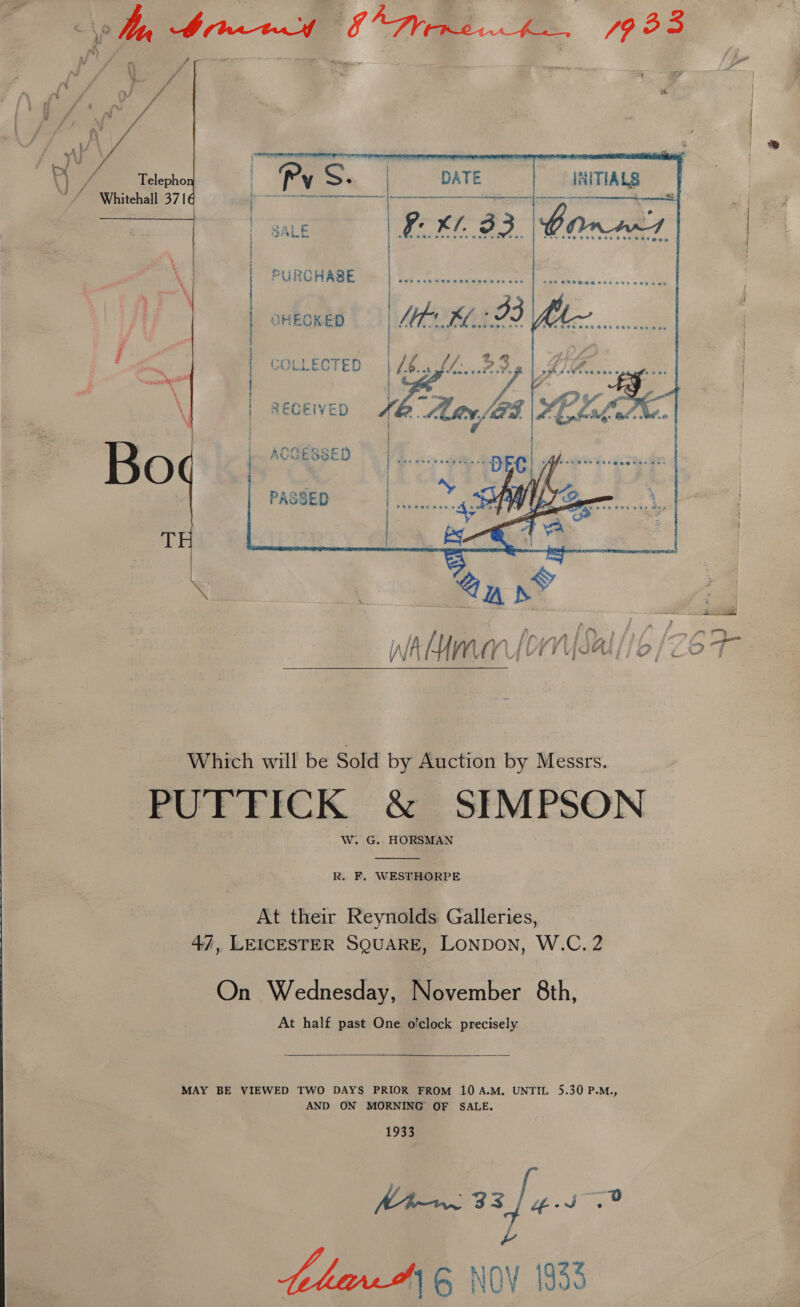  ? : sh f i Fa | r, of f . 4 He / £ ry / ij ,. ; j a? § ' e at ty  © Whitchall-37| ‘Bees PURCHASE  | on COLLECTED |All. BBp | Li len gan ca ox. wi J: é - \ i - Piva : LF = | ae . vo GS . CLal Bet °¢ &lt;&amp; Bo ACSESSED | Peery Ee 5 aah eeetisi as PASSED | hk eh Vy LT 2 we Ghee Which will be Sold by Auction by Messrs. PUFTICK &amp; SIMPSON W. G. HORSMAN  R. F. WESTHORPE At their Reynolds Galleries, 47, LEICESTER SQUARE, LONDON, W.C. 2 On Wednesday, November 8th, At half past One o’clock precisely   MAY BE VIEWED TWO DAYS PRIOR FROM 10A.M. UNTIL 5.30 P.M., AND ON MORNING OF SALE. 1933