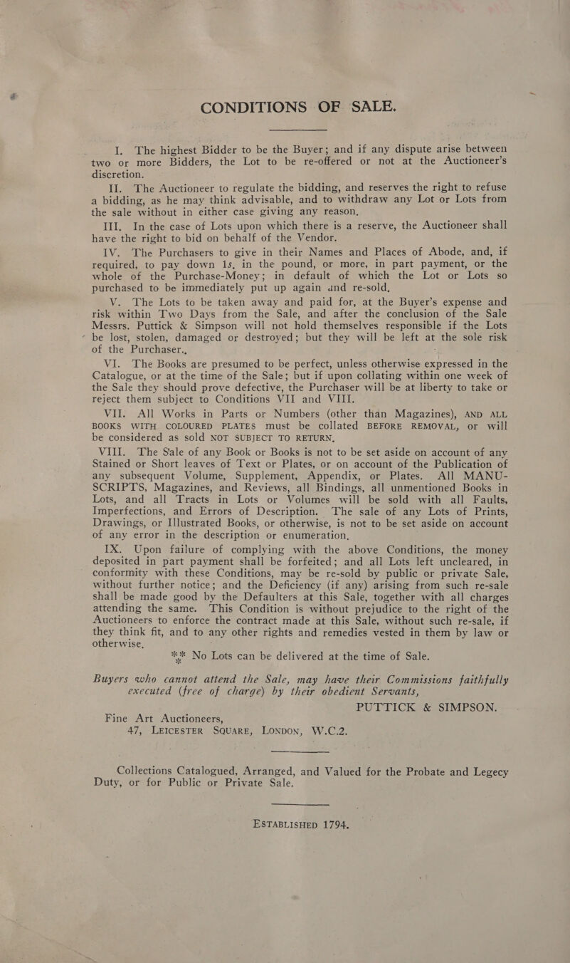 CONDITIONS OF SALE. I. The highest Bidder to be the Buyer; and if any dispute arise between two or more Bidders, the Lot to be re-offered or not at the Auctioneer’s discretion. II. The Auctioneer to alte the bidding, and reserves the right to refuse a bidding, as he may think advisable, and to withdraw any Lot or Lots from the sale without in either case giving any reason, III. In the case of Lots upon which there is a reserve, the Auctioneer shall have the right to bid on behalf of the Vendor. IV. The Purchasers to give in their Names and Places of Abode, and, if required, to pay down 1s, in the pound, or more, in part payment, or the whole of the Purchase-Money; in default of which the Lot or Lots so purchased to be immediately put up again and re-sold, V. The Lots to be taken away and paid for, at the Buyer’s expense and risk within Two Days from the Sale, and after the conclusion of the Sale Messrs. Puttick &amp; Simpson will not hold themselves responsible if the Lots * be lost, stolen, damaged. or destroyed; but they will be left at the sole risk of the ’Purchaser., VI. The Books are presumed to be perfect, unless otherwise Mc : in the Catalogue, or at the time of the Sale; but if upon collating within one week of the Sale they should prove defective, the Purchaser will be at liberty to take or reject them subject to Conditions VII and VIII. VII. All Works in Parts or Numbers (other than Magazines), AND ALL BOOKS WITH COLOURED PLATES must be collated BEFORE REMOVAL, or will be considered as sold NOT SUBJECT TO RETURN, VIII. The Sale of any Book or Books is not to be set aside on account of any Stained or Short leaves of Text or Plates, or on account of the Publication of any subsequent Volume, Supplement, Appendix, or Plates. All MANU- SCRIPTS, Magazines, and Reviews, all Bindings, all unmentioned Books in Lots, and all Tracts in Lots or Volumes will be sold with all Faults, Imperfections, and Errors of Description. The sale of any Lots of Prints, Drawings, or Illustrated Books, or otherwise, is not to be set aside on account of any error in the description or enumeration, IX. Upon failure of complying with the above Conditions, the money deposited in part payment shall be forfeited; and all Lots left uncleared, in conformity with these Conditions, may be re-sold by public or private Sale, without further notice; and the Deficiency (if any) arising from such re-sale shall be made good by the Defaulters at this Sale, together with all charges attending the same. This Condition is without prejudice to the right of the Auctioneers to enforce the contract made at this Sale, without such re-sale, if they think fit, and to any other rights and remedies vested in them by law or otherwise, *%* No Lots can be delivered at the time of Sale. Buyers who cannot attend the Sale, may have their Commissions faithfully executed (free of charge) by their obedient Servants, PUTTICK &amp; SIMPSON. Fine Art Auctioneers, 47, LEICESTER SQUARE, LONDON, W.C.2. Collections Catalogued, Arranged, and Valued for the Probate and Legecy Duty, or for Public or Private Sale.  ESTABLISHED 1794.