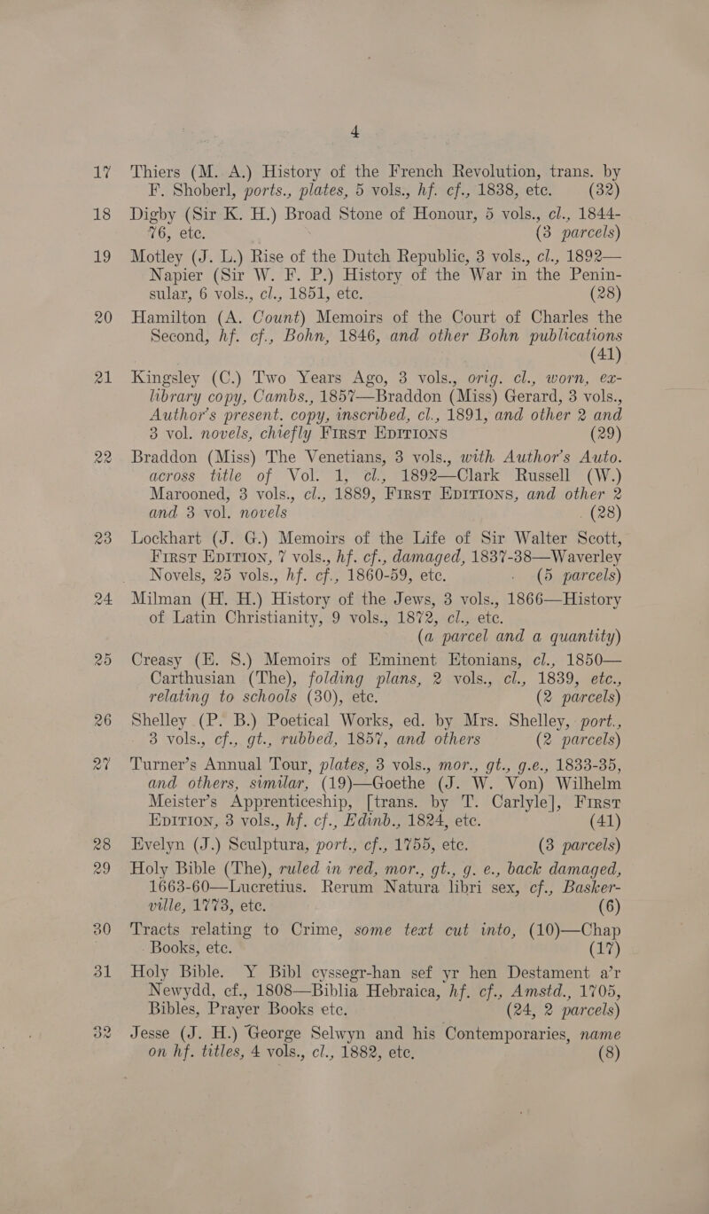 17 18 19 20 21 22 23 4 Thiers (M.. A.) History of the French Revolution, trans. by F. Shoberl, ports., plates, 5 vols., hf. cf., 1838, etc. (32) Digby (Sir K. H.) Broad Stone of Honour, 5 vols., cl., 1844- 76, ete. | (3 parcels) Motley (J. L.) Rise of the Dutch Republic, 3 vols., cl., 1892— Napier (Sir W. F. P.) History of the War in the Penin- sular, 6 vols,, cl.,.1801, ete, (28) Hamilton (A. Count) Memoirs of the Court of Charles the Second, Af. cf., Bohn, 1846, and other Bohn publications ) | (41) Kingsley (C.) Two Years Ago, 3 vols., orig. cl., worn, ex- library copy, Cambs., 185%7—Braddon (Miss) Gerard, 3 vols., Author's present. copy, inscribed, cl., 1891, and other 2 and 3 vol. novels, chiefly First EpIrions (29) Braddon (Miss) The Venetians, 3 vols., with Author's Auto. across title of Vol. 1, cl, 1892—Clark Russell (W.) Marooned, 3 vols., cl., 1889, First EpIrions, and other 2 and 3 vol. novels . (28) Lockhart (J. G.) Memoirs of the Life of Sir Walter Scott, First Epition, 7 vols., hf. cf., damaged, 1837-38—Waverley Novels, 25 vols., hf. cf., 1860-59, ete. . (5 parcels) of Latin Christianity, 9 vols., 1872, cl., etc. (a parcel and a quantity) Creasy (E. 8.) Memoirs of Eminent Etonians, cl., 1850— Carthusian (The), folding plans, 2 vols., cl., 1839, etc., relating to schools (30), ete. (2 parcels) Shelley (P. B.) Poetical Works, ed. by Mrs. Shelley, : port., 3 vols., cf., gt., rubbed, 1857, and others (2 parcels) Turner’s Annual Tour, plates, 3 vols., mor., gt., g.e., 1833-35, and others, similar, (19)—Goethe (J. W. Von) Wilhelm Meister’s Apprenticeship, [trans. by T. Carlyle], First Epition, 3 vols., hf. cf., Edinb., 1824, etc. (41) Evelyn (J.) Sculptura, port., cf., 1755, ete. (3 parcels) Holy Bible (The), ruled in red, mor., gt., g. e., back damaged, 1663-60—Lucretius. Rerum Natura libri sex, cf., Basker- ville, 1773, ete. (6) Tracts relating to Crime, some text cut into, (10)—Chap Books, étc. (17) Holy Bible. Y Bibl cyssegr-han sef yr hen Destament a’r Newydd, cf., 1808—Biblia Hebraica, hf. cf., Amstd., 1705, Bibles, Prayer Books ete. (24, 2 parcels)  Jesse (J. H.) George Selwyn and his Contemporaries, name