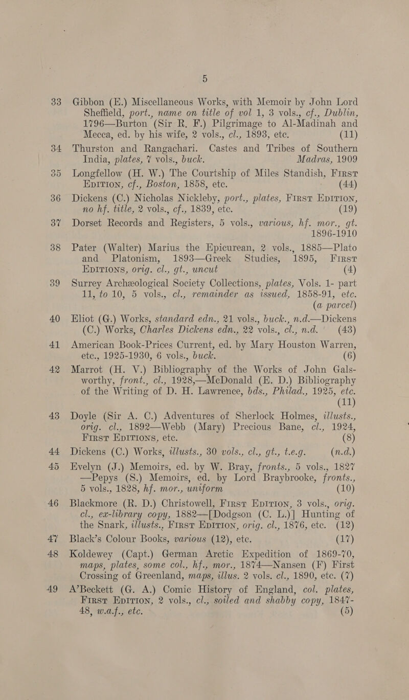 33 34 oo 36 ov 38 ey) an) 40 41 42 43 44 45 46 47 48 49 5 Gibbon (E.) Miscellaneous Works, with Memoir by John Lord Sheffield, port., name on trtle of vol 1, 3 vols., cf., Dublin, 1796—Burton (Sir R. F.) Pilgrimage to Al-Madinah and Mecca, ed. by his wife, 2 vols., cl., 1893, ete. (11) Thurston and Rangachari. Castes and Tribes of Southern India, plates, 7 vols., buck. ~ Madras, 1909 Longfellow (H. W.) The Courtship of Miles Standish, First Epition, cf., Boston, 1858, etc. (44) Dickens (C.) Nicholas Nickleby, port., plates, First EpIrion, no hf. title, 2 vols., cf., 1839, ete. (19) Dorset Records and Registers, 5 vols., various, hf. mor., gt. 1896-1910 Pater (Walter) Marius the Epicurean, 2 vols., 1885—Plato and Platonism, 1893—Greek Studies, 1895, First EDITIONS, orig. cl., gt., uncut (4) Surrey Archeological Society Collections, plates, Vols. 1- part 11, to 10, 5 vols., cl., remainder as issued, 1858-91, etc. (a parcel) Eliot (G.) Works, standard edn., 21 vols., buck., n.d.—Dickens (C.) Works, Charles Dickens edn., 22 vols., cl., n.d. (43) American Book-Prices Current, ed. by Mary Houston Warren, etc., 1925-1930, 6 vols., buck. (6) Marrot (H. V.) Bibliography of the Works of John Gals- worthy, front., cl., 1928,—MecDonald (E. D.) Bibliography of the Writing of D. H. Lawrence, bds., Philad., 1925, ete. (11) Doyle (Sir A. C.) Adventures of Sherlock Holmes, illusts., orig. cl., 1892—Webb (Mary) Precious Bane, cl., 1924, First EpITions, ete. (8) Dickens (C.) Works, tllusts., 30 vols., cl., gt., t.e.g. (n.d.) Evelyn (J.) Memoirs, ed. by W. Bray, fronts., 5 vols., 1827 —Pepys (S.) Memoirs, ed. by Lord Braybrooke, fronts., 5 vols., 1828, hf. mor., untform (10) Blackmore (R. D.) Christowell, First Epirion, 3 vols., orig. cl., ex-library copy, 1882—[Dodgson (C. L.)| Hunting of the Snark, wdlusts., First Epirion, orig. cl., 1876, etc. (12) Black’s Colour Books, various (12), etc. La) Koldewey (Capt.) German Arctic Expedition of 1869-70, maps, plates, some col., hf., mor., 1874—Nansen (F) First Crossing of Greenland, maps, illus. 2 vols. cl., 1890, etc. (7) A’Beckett (G. A.) Comic History of England, col. plates, First Epition, 2 vols., cl., soled and shabby copy, 1847-