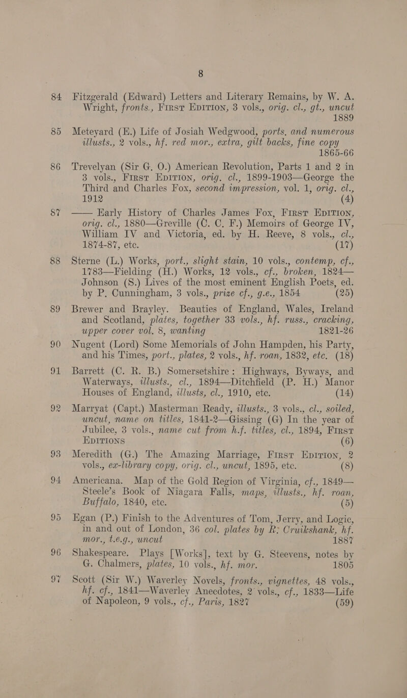 84 85 86 87% 88 SE) 92 94 95 96 On, 8 Fitzgerald (Edward) Letters and Literary Remains, by W. A. Wright, fronts., First EpItion, 8 vols., orig. cl., gt., uncut 1889 Meteyard (H.) Life of Josiah Wedgwood, ports, and numerous illusts., 2 vols., hf. red mor., extra, gilt backs, fine copy 1865-66 Trevelyan (Sir G. O.) American Revolution, Parts 1 and 2 in 3 vols., First Epirion, orig. cl., 1899-1903—George the Third and Charles Fox, second wmpression, vol. 1, orig. cl., 1912 | (4) Harly History of Charles James Fox, First Epirvion, orig. cl., 1880—Greville (C. C. F.) Memoirs of George IV, William IV and Victoria, ed. by H. Reeve, 8 vols., cl., 1874-87, ete. (ria, Sterne (L.) Works, port., slight stain, 10 vols., contemp, cf., 1783—Fielding (H.) Works, 12 vols., cf., broken, 1824— Johnson (S.) Lives of the most eminent English Poets, ed. by P. Cunningham, 3 vols., prize cf., g.e., 1854 (25)  Brewer and Brayley. Beauties of England, Wales, Ireland and Scotland, plates, together 33 vols., hf. russ., cracking, upper cover vol. 8, wanting 1821-26 Nugent (Lord) Some Memorials of John Hampden, his Party, and his Times, port., plates, 2 vols., hf. roan, 1832, etc. (18) Barrett (C. R. B.) Somersetshire: Highways, Byways, and Waterways, tlusts., cl., 1894—Ditchfield (P. H.) Manor Houses of England, tlusts, cl., 1910, ete. (14) Marryat (Capt.) Masterman Ready, illusts., 3 vols., cl., sotled, uncut, name on titles, 1841-2—Gissing (G) In the year of Jubilee, 3 vols., name cut from h.f. titles, cl., 1894, First EDITIONS (6) Meredith (G.) The Amazing Marriage, First Eprrion, 2 vols., ex-library copy, orig. cl., uncut, 1895, etc. (8) Americana. Map of the Gold Region of Virginia, cf., 1849— Steele’s Book of Niagara Falls, maps, illusts., hf. roan, Buffalo, 1840, ete. (5) Egan (P.) Finish to the Adventures of Tom, Jerry, and Logic, In and out of London, 36 col. plates by R: Cruikshank, hf. mor., t.e.g., uncut 1887 Shakespeare. Plays [Works], text by G. Steevens, notes by G. Chalmers, plates, 10 vols., hf. mor. 1805 Seott (Sir W.) Waverley Novels, fronts., vignettes, 48 vols., hf. cf., 1841—Waverley Anecdotes, 2’ vols., cf., 1833—Life