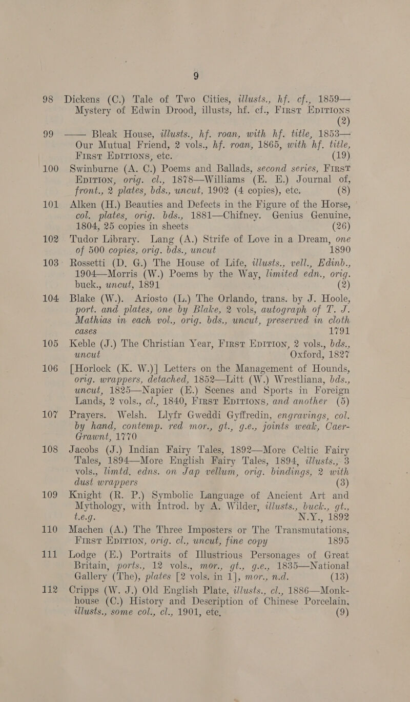 99 100 LO 102 104. 105 106 107 108 109 110 Fit 1i2 Mystery of Edwin Drood, illusts, hf. cf., First Eprrions (2) Our Mutual Friend, 2 vols., hf. roan, 1865, with hf. title, First Epirions, etc. ey Swinburne (A. C.) Poems and Ballads, second series, First EpiTIon, orig. cl., 1878—Williams (HE. EH.) Journal of, front., 2 plates, bds., uncut, 1902 (4 copies), etc. (8) Alken (H.) Beauties and Defects in the Figure of the Horse, © col. plates, orig. bds., 1881—Chifney. Genius Genuine, 1804, 25 copies in sheets (26) Tudor Library. Lang (A.) Strife of Love in a Dream, one of 500 coptes, orig. bds., uncut 1890 Rossetti (D. G.) The House of Life, wWlusts., vell., Edinb., 1904—Morris (W.) Poems by the Way, limited edn., orig. buck., wneut, 1891 (2) Blake (W.). Ariosto (L.) The Orlando, trans. by J. Hoole, port. and plates, one by Blake, 2 vols, autograph of T. J. Mathias in each vol., orig. bds., uncut, preserved in cloth Cases 17 on Keble (J.) The Christian Year, First EpIrion, 2 vols., bds., uncut Oxford, 1827 [ Horlock (K. W.)] Letters on the Management of Hounds, orig. wrappers, detached, 1852—Litt (W.) Wrestliana, bds., uncut, 1825—Napier (H.) Scenes and Sports in Foreign Lands, 2 vols., cl., 1840, First Epitions, and another (5) Prayers. Welsh. Llyfr Gweddi Gyffredin, engravings, col. by hand, contemp. red mor., gt., g.e., joints weak, Caer- Grawnt, 1770 Jacobs (J.) Indian Fairy Tales, 1892—More Celtic Fairy Tales, 1894—-More English Fairy Tales, 1894, ilusts.,- 3 vols., lumtd. edns. on Jap vellum, orig. bindings, 2 with dust wrappers (3) Knight (R. P.) Symbolic Language of Ancient Art and Mythology, with Introd. by A. Wilder, ilusts., buck., gt., 1.6.9. INT. 1892 Machen (A.) The Three Imposters or The Transmutations, First Epitrion, orig. cl., uncut, fine copy 1895 Lodge (K.) Portraits of Illustrious Personages of Great Britain, ports., 12 vols., mor., gt., g.e., 1835—National Gallery (The), plates [2 vols. in 1], mor., n.d. (13) Cripps (W. J.) Old English Plate, illusts., cl., 1886—Monk- house (C.) History and Description of Chinese Porcelain, lusts., some col., cl., 1901, ete, (9)