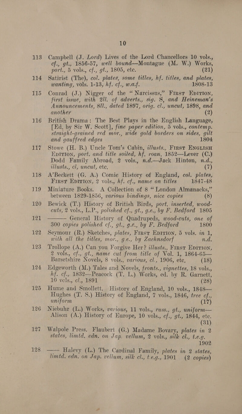 113 114 117 118 ig 121 122 123 424 125 126 127 128 10 Campbell (J. Lord) Lives of the Lord Chancellors 10 vols., cf., gt., 1856-57, well bound—Montague (M. W.) Works, port., 5 vols., cf., gt., 1805, ete. (21) Satirist (The), col. plates, some titles, hf. titles, and plates, wanting, vols. 1-13, hf. cf., w.af. 1808-13 Conrad (J.) Nigger of the “ Narcissus,’ First Epirion, first issue, with 2ll. of adverts., sig. S, and Heineman’s Announcements, 8/l., dated 1897, orig. cl., uneut, 1898, and another (2) [Ed. by Sir W. Scott], fine paper edition, 5 vols., contemp. straight-grained red mor., wide gold borders on sides, gilt and gauffred edges 1804 Stowe (H. B.) Uncle Tom’s Cabin, tllusts., First ENGLISH Epition, port. and title soiled, hf. roan, 1852—Lever (C.) Dodd Family Abroad, 2 vols., n.d—Jack Hinton, n.d., ulusts., cl, uncut, ete. | (7) A’Beckett (G. A.) Comie History of England, col. plates, First Epirion, 2 vols., hf. cf., name on titles 1847-48 Miniature Books. A Collection of 8 “ London Almanacks,” between 1829-1856, various bindings, nice copies (8) Bewick (‘T’.) History of British Birds, port. inserted, wood- cuts, 2 vols., L.P., polished cf., gt., g.e., by F. Bedford 1805 — General History of Quadrupeds, wood-cuts, one of  300 copies polished cf., gt., g.e., by FP. Bedford 1800 Seymour (R.) Sketches, plates, First Epirion, 5 vols. in 1, with all the titles, mor., g.e., by Zaehnsdorf n.d. Trollope (A.) Can you Forgive Her? illusts., First Eprrion, 2 vols., cf., gt., name cut from title of Vol. 1, 1864-65— Barsetshire Novels, 8 vols., various, cl., 1906, ete, (18) Hdgeworth (M.) Tales and Novels, fronts., vignettes, 18 vols., hf. cf., 1832—Peacock (T. L.) Works, ed. by R. Garnett, 16 vols; cls 1891 (28) Hume and Smollett. History of England, 10 vols., 1848— Hughes (T. 8.) History of England, 7 vols., 1846, tree cf., uniform (17) Niebuhr (L.) Works, various, 11 vols., russ., gt., uniform— Alison (A.) History of Europe, 10 vols., cf., gt., 1844, ete. (31) states, limtd. edn. on Jap, vellum, 2 vols., silk cl., t.e.g. | 1902 —— Halevy (L.) The Cardinal Family, plates in 2 states, lumtd. edn. on Jap. vellum, silk cl., t.e.g., 1901 (2 copies)