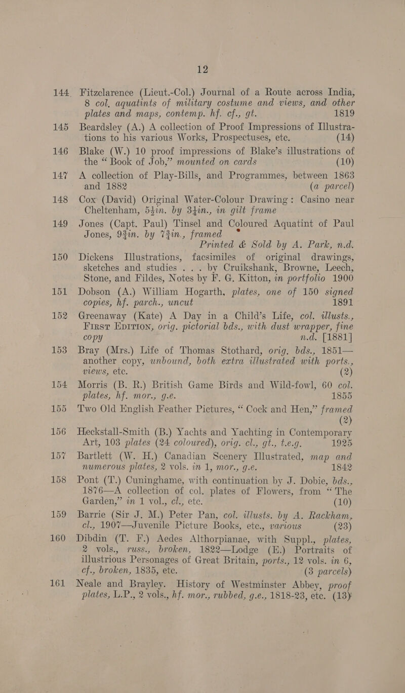 145 146 147 148 149 161 12 Fitzclarence (Lieut.-Col.) Journal of a Route across India, 8 col, aquatints of military costume and views, and other plates and maps, contemp. hf. cf., gt. 1819 Beardsley (A.) A collection of Proof Impressions of [llustra- tions to his various Works, Prospectuses, ete. (14) Blake (W.) 10 proof impressions of Blake’s illustrations of the “ Book of Job,” mounted on cards - (10) A collection of Play-Bills, and Programmes, between 1863 and 1882 (a parcel) Cox (David) Original Water-Colour Drawing: Casino near Cheltenham, 54in. by 34n., in gilt frame Jones (Capt. Paul) Tinsel and Coloured Aquatint of Paul Jones, 93in. by 73in., framed ° Printed &amp; Sold by A. Park, n.d. Dickens Illustrations, facsimiles of original drawings, sketches and studies . . . by Cruikshank, Browne, Leech, Stone, and Fildes, Notes by F. G. Kitton, in portfolio 1900 Dobson (A.) Wilham Hogarth, plates, one of 150 signed comes, hf. parch., uncut 1891 Greenaway (Kate) A Day in a Child’s Life, col. tllusts., First Eprrion, orig. pictorial bds., with dust wrapper, fine copy n.d. [1881] Bray (Mrs.) Life of Thomas Stothard, orig. bds., 1851— another copy, unbound, both extra illustrated with ports., views, ete. : (2) Morris (B. R.) British Game Birds and Wild-fowl, 60 col. plates, hf. mor., g.e. 1855 Two Old English Feather Pictures, “ Cock and Hen,” framed | (2) Heckstall-Smith (B.) Yachts and Yachting in Contemporary Art, 103 plates (24 coloured), orig. cl., gt., t.e.g. 1925 Bartlett (W. H.) Canadian Scenery Illustrated, map and numerous plates, 2 vols. in 1, mor., g.e. 1842 Pont (T.) Cuninghame, with continuation by J. Dobie, bds., 1876—A collection of col. plates of Flowers, from “ The Garden,” im 1 vol., cl., ete. (10) Barrie (Sir J. M.) Peter Pan, col. illusts. by A. Rackham, cl., 1907—Juvenile Picture Books, etc., various (23) Dibdin (T. F.) Aedes Althorpianae, with Suppl., plates, 2 vols., russ., broken, 1822—Lodge (H.) Portraits of illustrious Personages of Great Britain, ports., 12 vols. in 6, cf., broken, 1835, etc. (3 parcels) Neale and Brayley. History of Westminster Abbey, proof