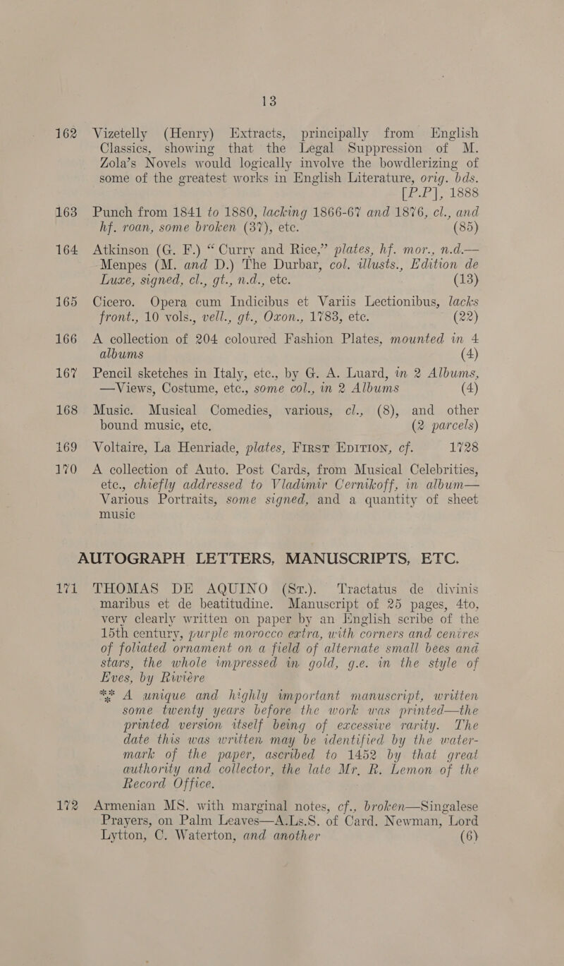 162 163 164 yea 13 Vizetelly (Henry) Extracts, principally from English Classics, showing that the Legal Suppression of M. Zola’s Novels would logically involve the bowdlerizing of some of the greatest works in English Literature, orig. bds. [P.P], 1888 Punch from 1841 fo 1880, lacking 1866-67 and 1876, cl., and hf. roan, some broken (37), ete. (85) Atkinson (G. F.) “ Curry and Rice,” plates, hf. mor., n.d.— Menpes (M. and D.) The Durbar, col. illusts., Edition de Luxe, signed, cl., gt., n.d., ete. (13) Cicero. Opera cum Indicibus et Variis Lectionibus, lacks front., 10 vols., vell., gi., Oxon., 1783, etc. (22) A collection of 204 coloured Fashion Plates, mounted in 4 albums (4) Pencil sketches in Italy, etc., by G. A. Luard, in 2 Albums, —Views, Costume, etc., some col., in 2 Albums (4) Music. Musical Comedies, various, c/., (8), and other bound music, ete, (2 parcels) Voltaire, La Henriade, plates, First Epition, cf. 1728 A collection of Auto. Post Cards, from Musical Celebrities, etc., chiefly addressed to Vladimir Cernikoff, in album— Various Portraits, some signed, and a quantity of sheet music THOMAS DE AQUINO (St.). Tractatus de divinis maribus et de beatitudine. Manuscript of 25 pages, 4to, very clearly written on paper by an Jinglish scribe of the 15th century, purple morocco extra, with corners and cenires of foliated ornament on a field of alternate small bees and stars, the whole impressed in gold, g.e. in the style of Eves, by Rwiére * A unique and highly important manuscript, written some twenty years before the work was printed—the printed version wtself being of excessive rarity. The date this was written may be identified by the water- mark of the paper, ascribed to 1452 by that great authority and collector, the late Mr, R. Lemon of the Record Office. Prayers, on Palm Leaves—A.Ls.S. of Card. Newman, Lord