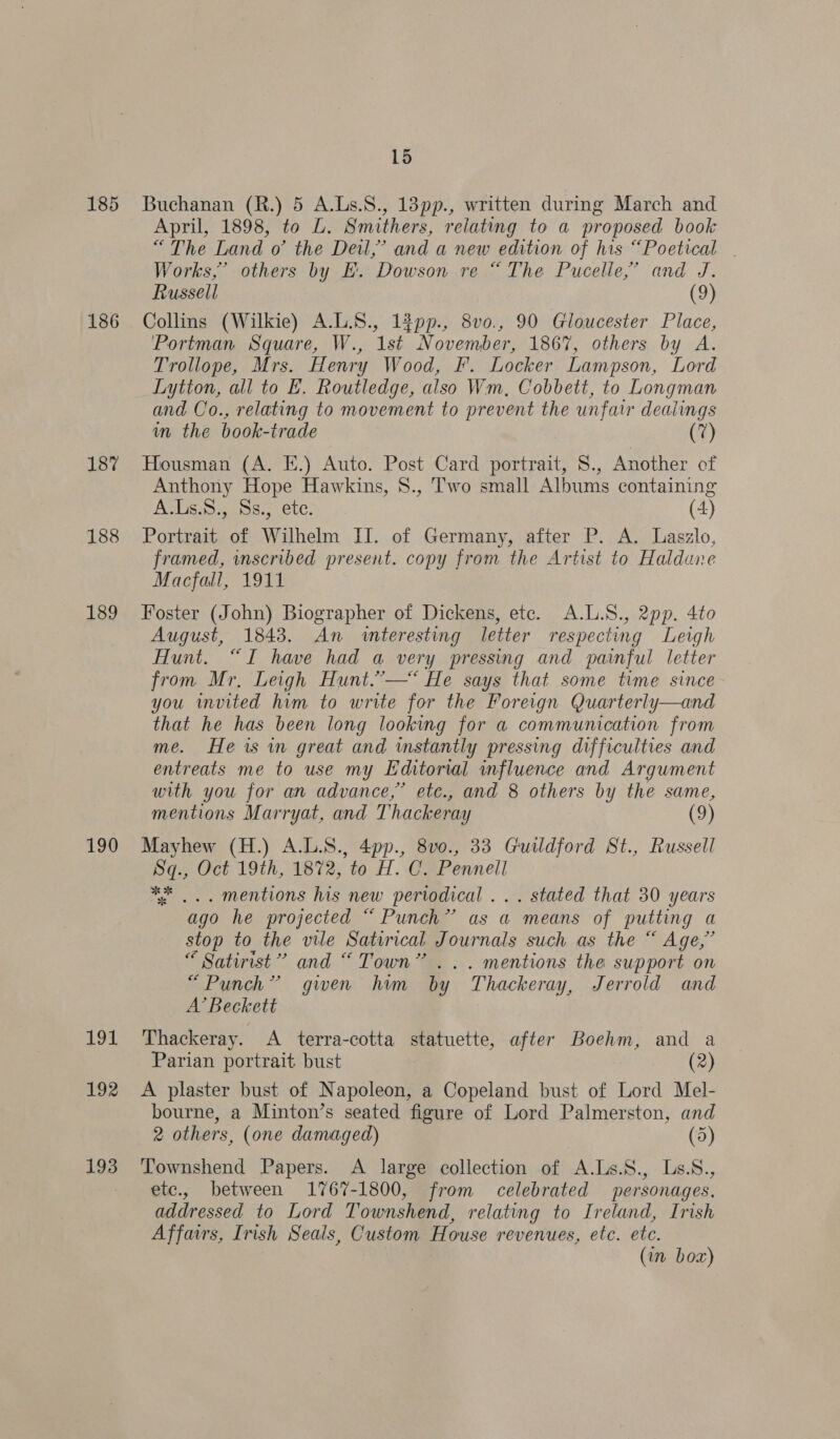 185 186 187 188 189 190 194 192 193 15 Buchanan (R.) 5 A.Ls.S., 13pp., written during March and April, 1898, to L. Smithers, reiating to a proposed book “The Land o° the Dei,’ and a new edition of his “Poetical | Works,’ others by EK. Dowson re “The Pucelle,’ and J. Russell (9) Collins (Wilkie) A.L.8., 13pp., 8vo., 90 Gloucester Place, Portman Square, W., 1st November, 1867, others by A. Trollope, Mrs. Henry Wood, F. Locker Lampson, Lord Lytton, all to E. Routledge, also Wm, Cobbett, to Longman and Co., relating to movement to prevent the unfair dealings in the book-trade (7) Housman (A. E.) Auto. Post Card portrait, S., Another of Anthony Hope Hawkins, 8., Two small Albums containing A.Us.8., Ss., ete. (4) Portrait of Wilhelm II. of Germany, after P. A. Laszlo, framed, wnscribed present. copy from the Artist to Haldune Macfall, 1911 Foster (John) Biographer of Dickens, etc. A.L.S., 2pp. 4to August, 1843. An «teresting letter respecting Leigh Hunt. “I have had a very pressing and painful letter from Mr, Leigh Hunt.”—* He says that some time since you invited him to write for the Foreign Quarterly—and that he has been long looking for a communication from me. He is in great and instantly pressing difficulties and entreats me to use my Editorial influence and Argument with you for an advance,” etc., and 8 others by the same, mentions Marryat, and Thackeray (9) Mayhew (H.) A.L.S., 4pp., 8v0., 33 Guildford St., Russell Sq., Oct 19th, 1872, to H. C. Pennell 4... mentions his new periodical ... stated that 30 years ago he projected “ Punch” as a means of putting a stop to the vile Satirical Journals such as the “ Age,” “ Satirist” and “ Town” ... mentions the support on “Punch” gwen him by Thackeray, Jerrold and A’ Beckett Thackeray. A terra-cotta statuette, after Boehm, and a Parian portrait bust (2) A plaster bust of Napoleon, a Copeland bust of Lord Mel- bourne, a Minton’s seated figure of Lord Palmerston, and 2 others, (one damaged) (5) Townshend Papers. A large collection of A.Ls.S., Ls.S., etc., between 1767-1800, from celebrated personages, addressed to Lord Townshend, relating to Ireland, Irish Affairs, Irish Seals, Custom House revenues, etc. ete. (in box)