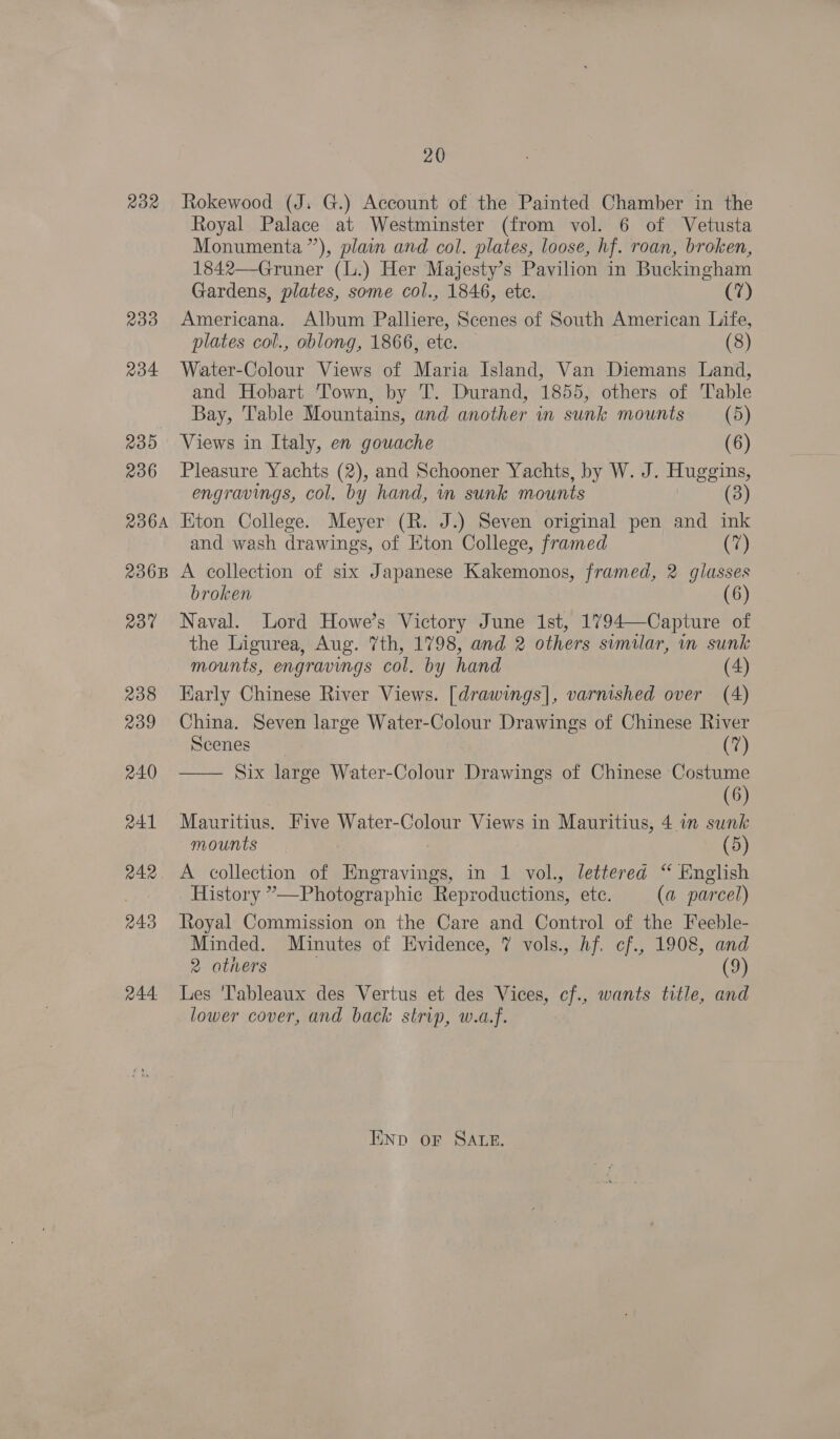 22 233 234 235 236 236A 2368 237 238 239 240 241 242. 243 R44. 20 Rokewood (J. G.) Account of the Painted Chamber in the Royal Palace at Westminster (from vol. 6 of Vetusta Monumenta”), plain and col. plates, loose, hf. roan, broken, 1842—Gruner (L.) Her Majesty’s Pavilion in Buckingham Gardens, plates, some col., 1846, ete. (7) Americana. Album Palliere, Scenes of South American Life, plates col., oblong, 1866, etc. (8) Water-Colour Views of Maria Island, Van Diemans Land, and Hobart Town, by T. Durand, 1855, others of Table Bay, Table Mountains, and another in sunk mounts (5) Views in Italy, en gouache (6) Pleasure Yachts (2), and Schooner Yachts, by W. J. Huggins, engravings, col. by hand, in sunk mounts (3) Kton College. Meyer (R. J.) Seven original pen and ink and wash drawings, of Eton College, framed (7) A collection of six Japanese Kakemonos, framed, 2 glasses broken 6 Naval. Lord Howe’s Victory June 1st, 1794—Capture of the Ligurea, Aug. 7th, 1798, and 2 others similar, in sunk mounts, engravings col. by hand (4) Early Chinese River Views. [drawings], varnished over (4) China. Seven large Water-Colour Drawings of Chinese River  Scenes (7) Six large Water-Colour Drawings of Chinese Costume (6) Mauritius. Five Water-Colour Views in Mauritius, 4 in sunk mounts (5) A collection of Engravings, in 1 vol., lettered “ English History ”—Photographie Reproductions, ete. (a parcel) Royal Commission on the Care and Control of the Feeble- Minded. Minutes of Evidence, 7? vols., hf. cf., 1908, and 2 athers (9) Les 'Tableaux des Vertus et des Vices, cf., wants title, and lower cover, and back strip, w.a.f. END oF SALE.