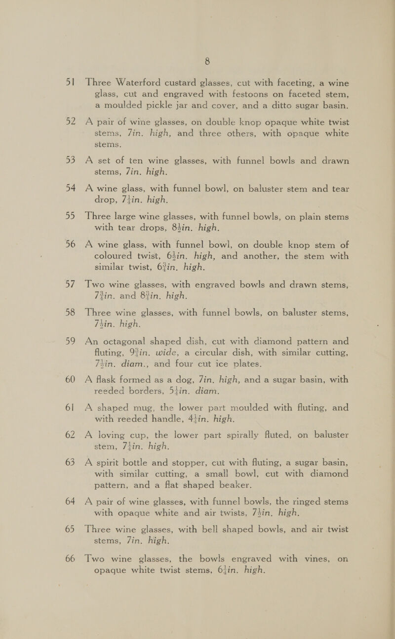 51 ys 53 54 55 56 57 58 D9 60 6l 62 63 64 65 66 8 Three Waterford custard glasses, cut with faceting, a wine glass, cut and engraved with festoons on faceted stem, a moulded pickle jar and cover, and a ditto sugar basin. A pair of wine glasses, on double knop opaque white twist stems, /in. high, and three others, with opaque white stems. A set of ten wine glasses, with funnel bowls and drawn stems, /in. high. A wine glass, with funnel bowl, on baluster stem and tear drop, 7tin. high. Three large wine glasses, with funnel bowls, on plain stems with tear drops, 84in. -high. A wine glass, with funnel bowl, on double knop stem of coloured twist, 64in. high, and another, the stem with similar twist, 6%in, high. Two wine glasses, with engraved bowls and drawn stems, 3in. and 8%in, high. Three wine glasses, with funnel bowls, on baluster stems, 74in. high. An octagonal shaped dish, cut with diamond pattern and fluting, 9%in. wide, a circular dish, with similar cutting, 74in. diam., and four cut ice plates. A flask formed as a dog, Zin. high, and a sugar basin, with reeded borders, 54in. diam. A shaped mug, the lower part moulded with fluting, and with reeded handle, 44in. high. A loving cup, the lower part spirally fluted, on baluster stem, 7iin. high. A spirit bottle and stopper, cut with fluting, a sugar basin, with similar cutting, a small bowl, cut with diamond pattern, and a flat shaped beaker. A pair of wine glasses, with funnel bowls, the ringed stems with opaque white and air twists, 74in. high. Three wine glasses, with bell shaped bowls, and air twist stems, /in. high. Two wine glasses, the bowls engraved with vines, on opaque white twist stems, 6{in. high.
