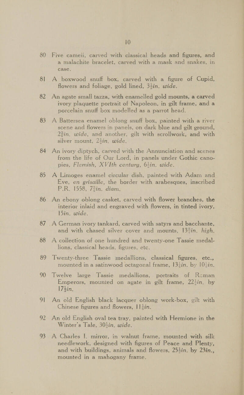 80 8] 82 83 84 85 86 87 88 89 90 91 o2 93 10 Five cameii, carved with classical heads and figures, and a malachite bracelet, carved with a mask and snakes, in case. A boxwood snuff box, carved with a figure of Cupid, flowers and foliage, gold lined, 34in. wide. An agate small tazza, with enamelled gold mounts, a carved ivory plaquette portrait of Napoleon, in gilt frame, and a porcelain snuff box modelled as a parrot head. A Battersea enamel oblong snuff box, painted with a river scene and flowers in panels, on dark blue and gilt ground, 23in. wide, and another, gilt with scrollwork, and with silver mount, 24in. wide. An ivory diptych, carved with the Annunciation and scenes from the life of Our Lord, in panels under Gothic cano- pies, Flemish, XVIth century, 64in. wide. A Limoges enamel circular dish, painted with Adam and Eve, en grisaille, the border with arabesques, inscribed P.R. 1558, 73in. diam. An ebony oblong casket, carved with flower branches, the interior inlaid and engraved with flowers, in tinted ivory, l5in. wide. and with chased silver cover and mounts, 13%in. high. A collection of one hundred and twenty-one Tassie medal- lions, classical heads, figures, etc. Twenty-three Tassie medallions, classical figures, etc., mounted in a satinwood octagonal frame, |3iin. by [0tin. Twelve large Tassie medallions, portraits of Rcman Emperors, mounted on agate in gilt frame, 22hin. by |74in. An old English black lacquer oblong work-box, gilt with Chinese figures and flowers, | Iiin. An old English oval tea tray, painted with Hermione in the Winter's Tale, 303in. wide. A Charles |. mirror, in walnut frame, mounted with silk needlework, designed with figures of Peace and Plenty, and with buildings, animals and flowers, 254in. by 23in., mounted in a mahogany frame.