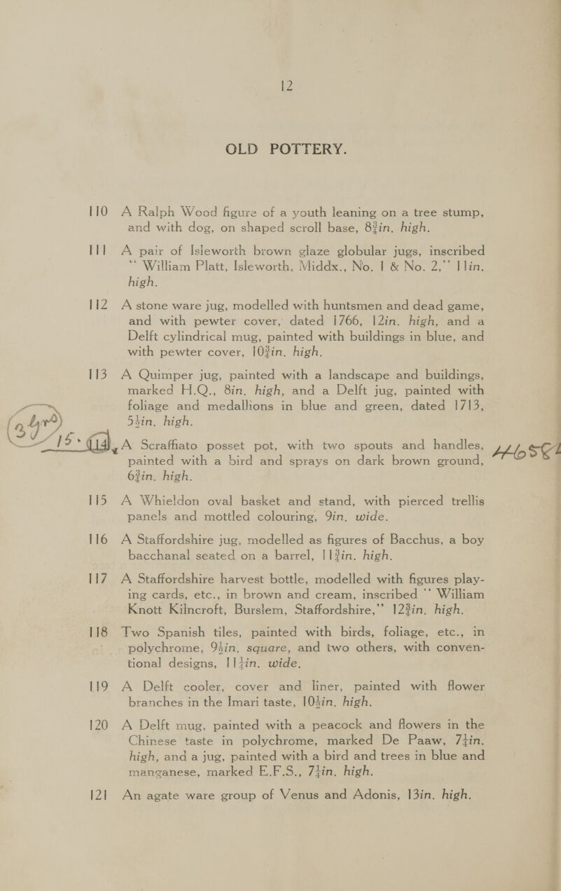 IT] 112  115 116 117 118 119 120 bil OLD POTTERY. and with dog, on shaped scroll base, 8%in. high. A pair of Isleworth brown glaze globular jugs, inscribed William Platt, Isleworth, Middx., No. | &amp; No. 2,’ Ilin. high. A stone ware jug, modelled with huntsmen and dead game, and with pewter cover, dated 1766, |2in. high, and a Delft cylindrical mug, painted with buildings in blue, and with pewter cover, [0?in. high. A Quimper jug, painted with a landscape and buildings, marked H.Q., 8in. high, and a Delft jug, painted with foliage and medallions in blue and green, dated 1713, sin, high. A Scrafhato posset pot, with two spouts and handles, painted with a bird and sprays on dark brown ground, 63in. high. A Whieldon oval basket and stand, with pierced trellis panels and mottled colouring, Yin. wide. A Staffordshire jug, modelled as figures of Bacchus, a boy bacchanal seated on a barrel, |1#in. high. A Staffordshire harvest bottle, modelled with figures play- ing cards, etc., in brown and cream, inscribed ©‘ William Knott Kilncroft, Burslem, Staffordshire,’’ 123in. high. Two Spanish tiles, painted with birds, foliage, etc., in polychrome, 93in. square, and two others, with conven- tional designs, IIiin. wide. A Delft cooler, cover and liner, painted with flower branches in the Imari taste, 104in. high. A Delft mug, painted with a peacock and flowers in the Chinese taste in polychrome, marked De Paaw, /7tin. high, and a jug, painted with a bird and trees in blue and manganese, marked E.F.S., 7tin. high. An agate ware group of Venus and Adonis, 13in. high.