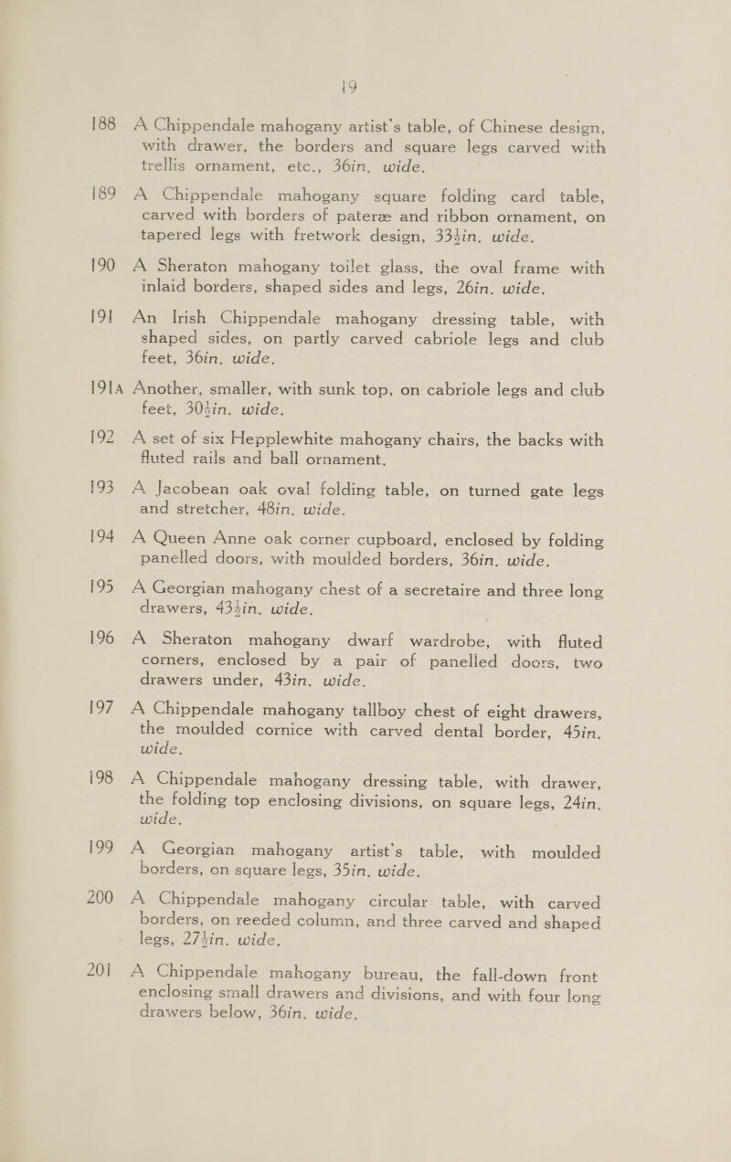188 189 190 19] I9TA 192 193 Eo7 200 201 19 A Chippendale mahogany artist’s table, of Chinese design, with drawer, the borders and square legs carved with trellis ornament, etc., 36in. wide. A Chippendale mahogany square folding card table, carved with borders of paterae and ribbon ornament, on tapered legs with fretwork design, 334in. wide. A Sheraton mahogany toilet glass, the oval frame with inlaid borders, shaped sides and legs, 26in. wide. An Irish Chippendale mahogany dressing table, with shaped sides, on partly carved cabriole legs and club feet, 36in, wide. Another, smaller, with sunk top, on cabriole legs and club feet, 303in. wide. A set of six Hepplewhite mahogany chairs, the backs with fluted rails and ball ornament. A, Jacobean oak oval folding table, on turned gate legs and stretcher, 48in. wide. A Queen Anne oak corner cupboard, enclosed by folding panelled doors, with moulded borders, 36in. wide. A Georgian mahogany chest of a secretaire and three long drawers, 434in. wide. A Sheraton mahogany dwarf wardrobe, with fluted corners, enclosed by a pair of panelled doors, two drawers under, 43in. wide. A Chippendale mahogany tallboy chest of eight drawers, the moulded cornice with carved dental border, 45in. wide. A Chippendale mahogany dressing table, with drawer, the folding top enclosing divisions, on square legs, 24in. wide. A Georgian mahogany aartist’s table, with moulded borders, on square legs, 35in. wide. A Chippendale mahogany circular. table, with carved borders, on reeded column, and three carved and shaped legs, 27tin. wide. A Chippendale mahogany bureau, the fall-down front enclosing small drawers and divisions, and with four long drawers below, 36in. wide.