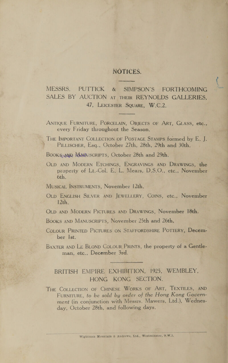 _ NOTICES. MESSRS. PUTTICK &amp; SIMPSON’S FORTHCOMING SALES BY AUCTION at THER REYNOLDS GALLERIES, 47, LEICESTER SQUARE, W.C.2.  ANTIQUE FURNITURE, PORCELAIN, OBJECTS OF ART, GLASS, etc., every Friday throughout the Season. . THE IMPporTANT COLLECTION OF PosTAGE STAMPS formed by E. J. PILLISCHER, Eisq., October 27th, 28th, 29th and 30th. Books»ANR MM wuscRIPTS, October 28th and 29th. OLD AND MobDERN ETCHINGS, ENGRAVINGS AND DRAWINGS, the property of Lt.-Col. E. L. Mears, D.S.O., etc., November 6th. Musica INSTRUMENTS, November 12th. Otp ENGLISH SILVER AND JEWELLERY, COINS, etc., November 12th. OLD AND MopERN PIcTURES AND DRAWINGS, November 18th. Books AND Manuscripts, November 25th and 26th, CoLOoUR PRINTED PICTURES ON STAFFORDSHIRE POTTERY, Decem- ber Ist. BAXTER AND LE BLOND CoLour PRINTS, the property of a a id man, etc., December 3rd. BRITISH EMPIRE EXHIBITION, 1925, WEMBLEY, HONG KONG SECTION. Tue COLLECTION OF CHINESE WorKS OF ART, TEXTILES, AND FURNITURE, to be sold by order of the Hong Kong Govern- ment (in conjunction with Messrs. Mawers, Ltd.), Wednes- day, October 28th, and following days.  Wightman Mountain &amp; Andrews, Ltd., Westminster, 8.W.1.