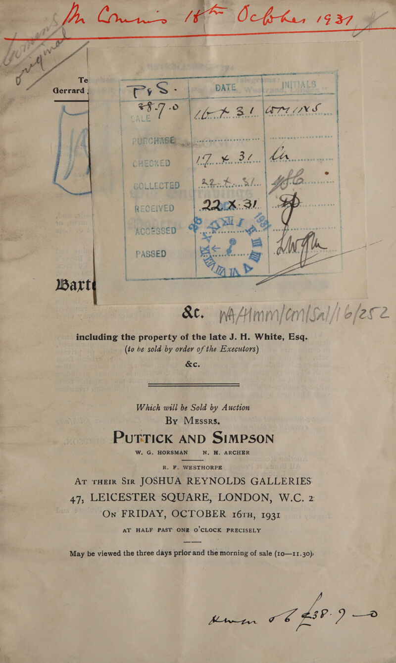  Bart including the property of the late J. H. White, Esq.. (to be sold by order of the Executors) &amp;c. Which wll be Sold by Auction By Messrs, PuTTICK AND SIMPSON W. G. HORSMAN N. H. ARCHER  R. F. WESTHORPE AT roe Sir JOSHUA REYNOLDS GALLERIES 47, LEICESTER SQUARE, LONDON, W.C. 2 On FRIDAY, OCTOBER 16ru, 1931 AT HALF PAST ONE O'CLOCK PRECISELY May be viewed the three days prior and the morning of sale (10—11.30); wee 7 6 FS)