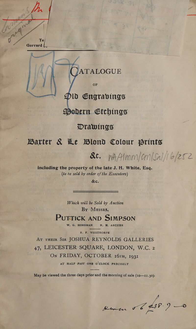  A Gerrard j &gt; j WA 5 dl: : - Fs Ad... | i 4 -  Modern Etchings Drawings Warter &amp; Le Wilond Colour prints Seer including the property of the late J. H. White, Esq.. (to be sold by ovdey of the Executors) &amp;c. Which will be Sold by Auction By Messrs. PuTTICK AND SIMPSON W. G. HORSMAN N. H. ARCHER  R. F. WESTHORPE AT THEIR Sir JOSHUA REYNOLDS GALLERIES 47, LEICESTER SQUARE, LONDON, W.C. 2: On FRIDAY, OCTOBER 16rn, 1931 AT HALF PAST. ONE O'CLOCK PRECISELY May be viewed the three days prior and the morning of sale (10—11.30), ee ek FIV)