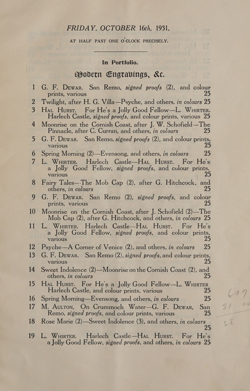 FRIDAY. OCTOBER 16th, 1931, AT HALF PAST ONE O CLOCK PRECISELY. In Portfolio. gPovern Engravings, &amp;c. G. F. Dewar. San Remo, signed proofs (2), and sola prints, various Twilight, after H. G. Villa—Psyche, and others, in colours 25 Hat Hurst. For He's a Jolly Good Fellow—L. Wuirter. Harlech Castle, signed proofs, and colour prints, various 25 Moonrise on the Cornish Coast, after J. W. Senet ae tare Pinnacle, after C. Curran, and others, in colours various L. Wuirter. Harlech Castle—Hat Hurst. For He's a Jolly Good Fellow, signed proofs, and colour prints, various 25 Fairy Tales—-The Mob Cap (2), after G. Hitchcock, ee others, in colours prints, various Moonrise on the Cornish Coast, after J. Schofield (2)—The Mob Cap (2), after G. Hitchcock, and others, in colours 25 L. Wuirrer. Harlech Castle——Hat Hurst. For He's a Jolly Good Fellow, signed proofs, and colour prints, various 25 Psyche—A Corner of Venice (2), and others, in colours 25 G. F. Dewar. San Remo (2), signed proofs, and colour prints, various 25 Sweet Indolence (2)—Moonrise on the Cornish Coast (2), and others, in colours 25 Hat Hurst. For He's a Jolly Good Fellow—L. RESURTER. Harlech Castle, and colour prints, various Remo, signed proofs, and colour prints, various Rose Marie (2)—Sweet Indolence (3), and others, in colours L. Wuirter. Harlech Castle—Hat Hurst. For He's