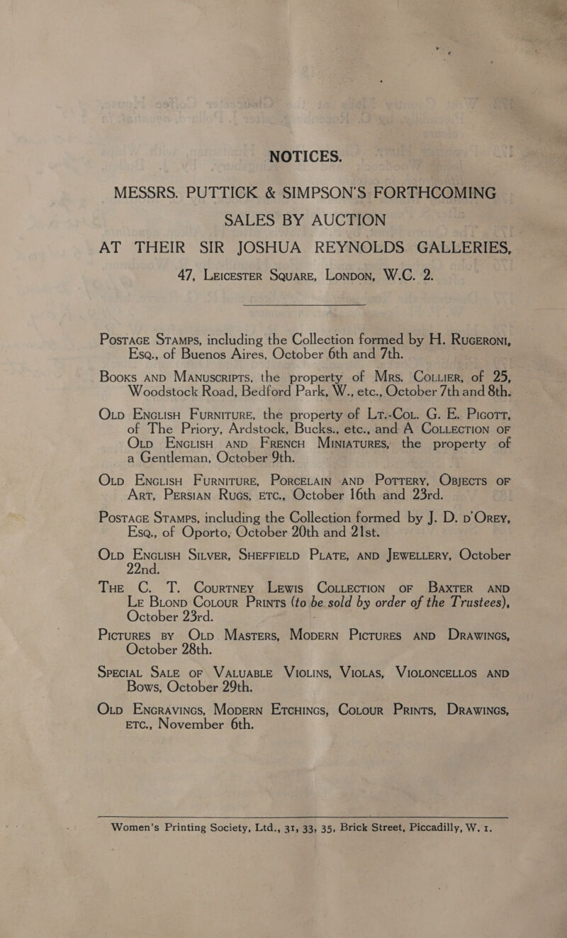 NOTICES. MESSRS. PUTTICK &amp; SIMPSON'S FORTHCOMING SALES BY AUCTION : AT THEIR SIR JOSHUA REYNOLDS. GALLERIES, 47, LeicEsTER Square, Lonpon, W.C. 2. PosTaGE STAMPS, including the Collection formed by H. Ruceroni, Ese., of Buenos Aires, October 6th and 7th. Booxs AND Manuscripts, the property of Mrs. Cot.ier, of 25, Woodstock Road, Bedford Park, W., tc. October 7th and 8th. Otp Enc.isH Furniture, the property of Lrt.-Cox. G. E. Picort, of The Priory, Ardstock, Bucks., etc., and A CoLLEcTION oF Otp EnciisH AND French Muniatures, the property of ~ a Gentleman, October 9th. Otp EncuisH Furniture, PorcELtAIN AND Pottery, ObsjEcts OF Art, Persian Ruos, Etc., October 16th and 23rd. PosTAGE STAMPS, including the Collection formed by J. D. p Orey, Esa., of Oporto, October 20th and 21st. Op EnctisH Sitver, SHEFFIELD PLATE, AND JEWELLERY, October 2nd. THe C. T. Courtney Lewis Co.iecTION OF BaxTER AND Le Bionp Cotour Prints (to be sold by order of the Trustees), October 23rd. Pictures By Op. Masters, —_= PicTuRES AND Dravwincs, October 28th. SpeciAL SALE oF VALUABLE VIOLINS, VIOLAS, WIOLONCELLOS AND Bows, October 29th. Otp Encravincs, Mopern Etcuincs, Cotour Prints, Drawincs, ETc., November 6th. Women’s Printing Society, Ltd., 31, 33, 35, Brick Street, Piccadilly, W. 1. 