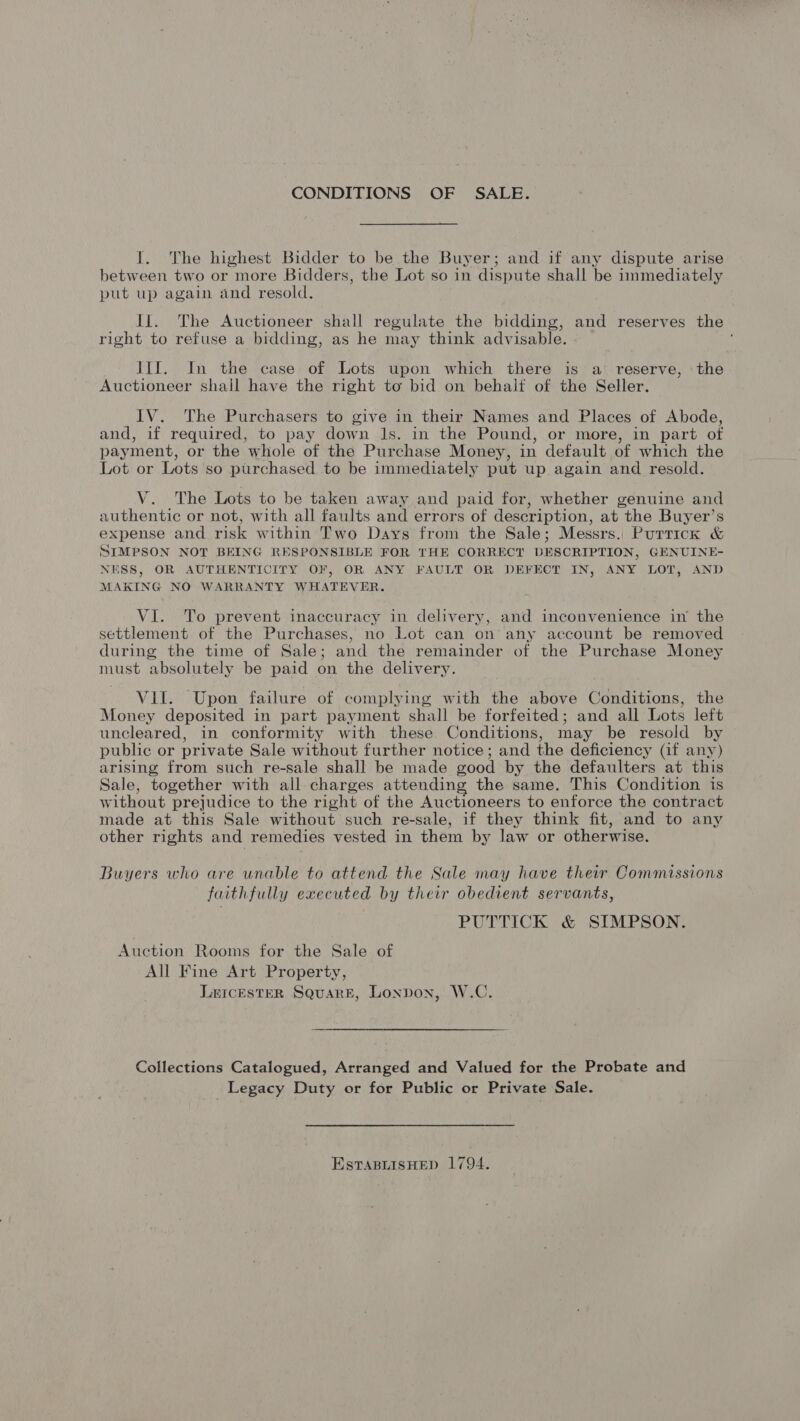 CONDITIONS OF SALE. I. The highest Bidder to be the Buyer; and if any dispute arise between two or more Bidders, the Lot so in dispute shall be immediately put up again and resold. It. The Auctioneer shall regulate the bidding, and reserves the right to refuse a bidding, as he may think advisable. JIJ. In the case of Lots upon which there is a reserve, the Auctioneer shail have the right to bid on behaif of the Seller. IV. The Purchasers to give in their Names and Places of Abode, and, if required, to pay down Js. in the Pound, or more, in part of payment, or the whole of the Purchase Money, in default of which the Lot or Lots so purchased to be immediately put up again and resold. V. The Lots to be taken away and paid for, whether genuine and authentic or not, with all faults and errors of description, at the Buyer’s expense and risk within Two Days from the Sale; Messrs. Purrick &amp; SIMPSON NOT BEING RESPONSIBLE FOR THE CORRECT DESCRIPTION, GENUINE- NESS, OR AUTHENTICITY OF, OR ANY FAULT OR DEFECT IN, ANY LOT, AND MAKING NO WARRANTY WHATEVER. VI. To prevent inaccuracy in delivery, and inconvenience in the settlement of the Purchases, no Lot can on any account be removed during the time of Sale; and the remainder of the Purchase Money must absolutely be paid on the delivery. VII. Upon failure of complying with the above Conditions, the Money deposited in part payment shall be forfeited; and all Lots left uncleared, in conformity with these Conditions, may be resold by public or private Sale without further notice; and the deficiency (if any) arising from such re-sale shall be made good by the defaulters at this Sale, together with all charges attending the same. This Condition is without prejudice to the right of the Auctioneers to enforce the contract made at this Sale without such re-sale, if they think fit, and to any other rights and remedies vested in them by law or otherwise. Buyers who are unable to attend the Sale may have their Commissions faithfully executed by their obedient servants, PUTTICK &amp; SIMPSON. Auction Rooms for the Sale of All Fine Art Property, L&amp;eIcEstER Square, London, W.C. Collections Catalogued, Arranged and Valued for the Probate and Legacy Duty or for Public or Private Sale. EstaBLIsHEeD 1794.