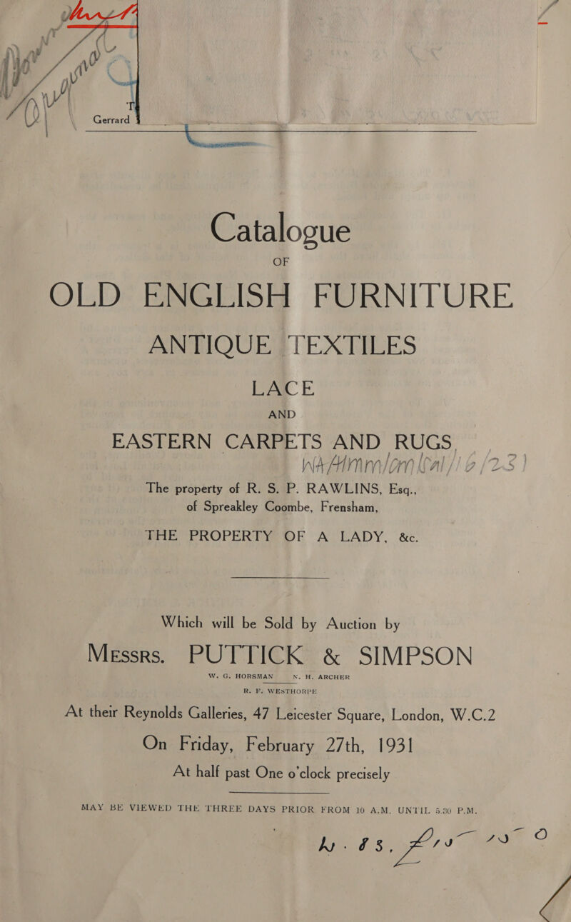  ANTIQUE FTEXTILES LACE AND EASTERN CARPETS AND Shen The property of R. S. P, RAWLINS, a of Spreakley Coombe, Frensham, PHE PROPERTY ®F A’ LADY, &amp;c. Which will be Sold by Auction by Messrs. PUTTICK &amp; SIMPSON W. G. HORSMAN N. H. ARCHER  R. F: WESTHORPE At their Reynolds Galleries, 47 Leicester Square, London, W.C.2 On Friday, February 27th, 1931 At half past One o'clock precisely MAY BE VIEWED THE THREE DAYS PRIOR FROM 10 A.M. UNTIL 5.20 P.M. y