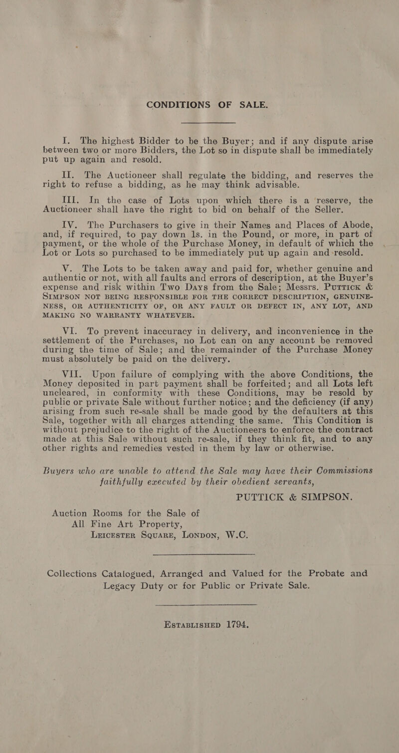 CONDITIONS OF SALE. I. The highest Bidder to be the Buyer; and if any dispute arise between two or more Bidders, the Lot so in dispute shall be immediately put up again and resold. If. The Auctioneer shall regulate the bidding, and reserves the right to refuse a bidding, as he may think advisable. III. In the case of Lots upon which there is a ‘reserve, the Auctioneer shall have the right to bid on behalf of the Seller. IV. The Purchasers to give in their Names and Places of Abode, and, if required, to pay down ls. in the Pound, or more, in part of payment, or the whole of the Purchase Money, in default of which the Lot or Lots so purchased to be immediately put up again and-resold. _V. The Lots to be taken away and paid for, whether genuine and authentic or not, with all faults and errors of description, at the Buyer’s expense and risk within Two Days from the Sale; Messrs. Purrick &amp; SIMPSON NOT BEING RESPONSIBLE FOR THE CORRECT DESCRIPTION, GENUINE- NESS, OR AUTHENTICITY OF, OR ANY FAULT OR DEFECT IN, ANY LOT, AND MAKING NO WARRANTY WHATEVER. VI. To prevent inaccuracy in delivery, and inconvenience in the settlement of the Purchases, no Lot can on any account be removed during the time of Sale; and the remainder of the Purchase Money must absolutely be paid on the delivery. VII. Upon failure of complying with the above Condit the Money deposited in part payment shall be forfeited; and all Lots left uncleared, in conformity with these Conditions, may be resold by public or private Sale without further notice; and the deficiency (if any) arising from such re-sale shall be made good by the defaulters at this Sale, together with all charges attending the same. This Condition is without prejudice to the right of the Auctioneers to enforce the contract made at this Sale without such re-sale, if they think fit, and to any other rights and remedies vested in them by law or otherwise. Buyers who are unable to attend the Sale may have their Commissions faithfully executed by their obedient servants, PUTTICK &amp; SIMPSON. Auction Rooms for the Sale of All Fine Art Property, LEIcESTER Square, Lonpon, W.C. Collections Catalogued, Arranged and Valued for the Probate and Legacy Duty or for Public or Private Sale. ESTABLISHED 1794.