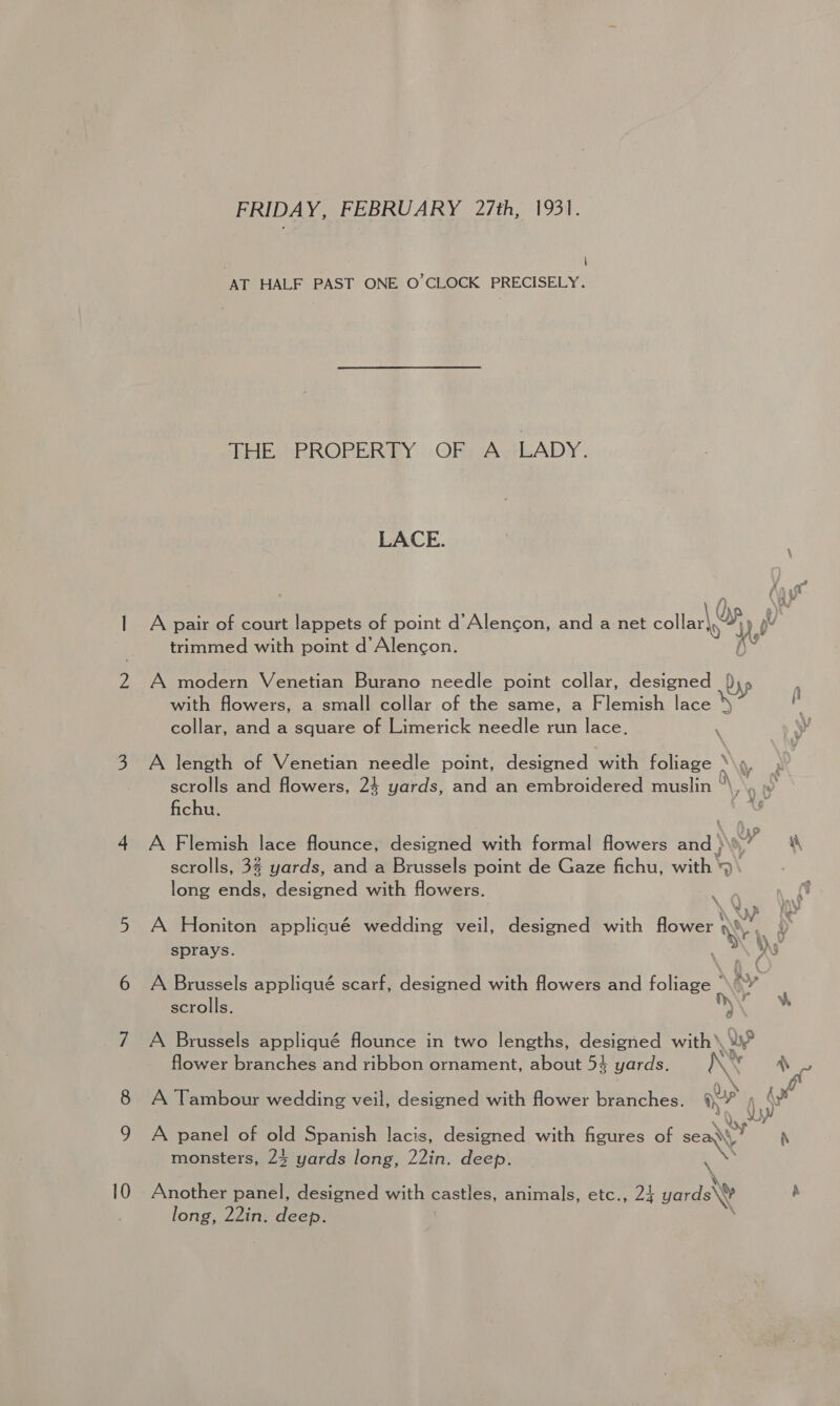 FRIDAY, FEBRUARY 27th, 1931. ; \ AT HALF PAST ONE O’CLOCK PRECISELY. THE PROPERTY OF A LADY. LACE. A pair of court lappets of point d’Alencon, and a net collar ot i trimmed with point d Alencon. A modern Venetian Burano needle point collar, designed {\5 with flowers, a small collar of the same, a Flemish lace ‘4 collar, and a square of Limerick needle run lace. \ Wy A length of Venetian needle point, designed with Agee \ scrolls and flowers, 24 yards, and an embroidered muslin  fichu. no. 4 A Flemish lace flounce, designed with formal flowers and } » \ scrolls, 3 yards, and a Brussels point de Gaze fichu, with ‘9 v long onda, designed with flowers. A Honiton appliqué wedding veil, designed with flower We sprays. A Brussels appliqué scarf, designed with flowers and foliage scrolls. )\ “ A Brussels appliqué flounce in two lengths, designed with’ > flower branches and ribbon ornament, about 54 yards. IN \ Ps A Tambour wedding veil, designed with flower branches. ay? wi A panel of old Spanish lacis, designed with figures of —e rN monsters, 24 yards long, 22in. deep. Another panel, designed with castles, animals, etc., 24 yards\W A long, 22in. deep.