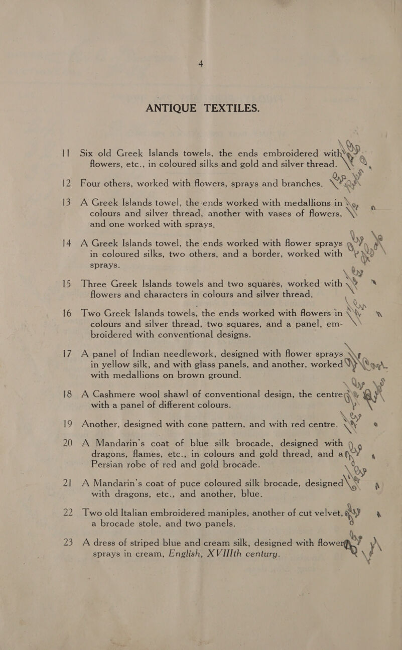 12 13 ANTIQUE TEXTILES. \Q Six old Greek Islands towels, the ends embroidered with, nN e flowers, etc., in coloured silks and gold and silver thread. s \V Four others, worked with flowers, sprays and branches. Ni y\ ry ; . \ A Greek Islands towel, the ends worked with medallions in \g, colours and silver thread, another with vases of flowers, . and one worked with sprays. be \e A Greek Islands towel, the ends worked with flower sprays q-y a\ in coloured silks, two others, and a border, worked with wy) | sprays. ‘ \ by Three Greek Islands towels and two squares, worked with \ ‘ flowers and characters in colours and silver thread. \ Q 4 ee Two Greek Islands towels, the ends worked with flowers in * YON colours and silver thread, two squares, and a panel, em- broidered with conventional designs. A panel of Indian needlework, designed with flower sprays \\f_ in yellow silk, and with glass panels, and another, worked Vy Yo with medallions on brown ground. : ~ i\ «) A Cashmere wool shawl of conventional design, the centres) % : with a panel of different colours. p \ oy Another, designed with cone pattern, and with red centre. \\ a dragons, flames, etc., in colours and gold thread, and a Persian robe of red and gold brocade. A Mandarin’s cone of blue silk brocade, designed with Qe \ f ) | mp A Mandarin’s coat of puce coloured silk brocade, designed Pe N with dragons, etc., and another, blue. Two old Italian embroidered maniples, another of cut velvet, wy rN a brocade stole, and two panels. A dress of striped blue and cream silk, designed with Bowen! MN sprays in cream, English, XVIIIth century. \f