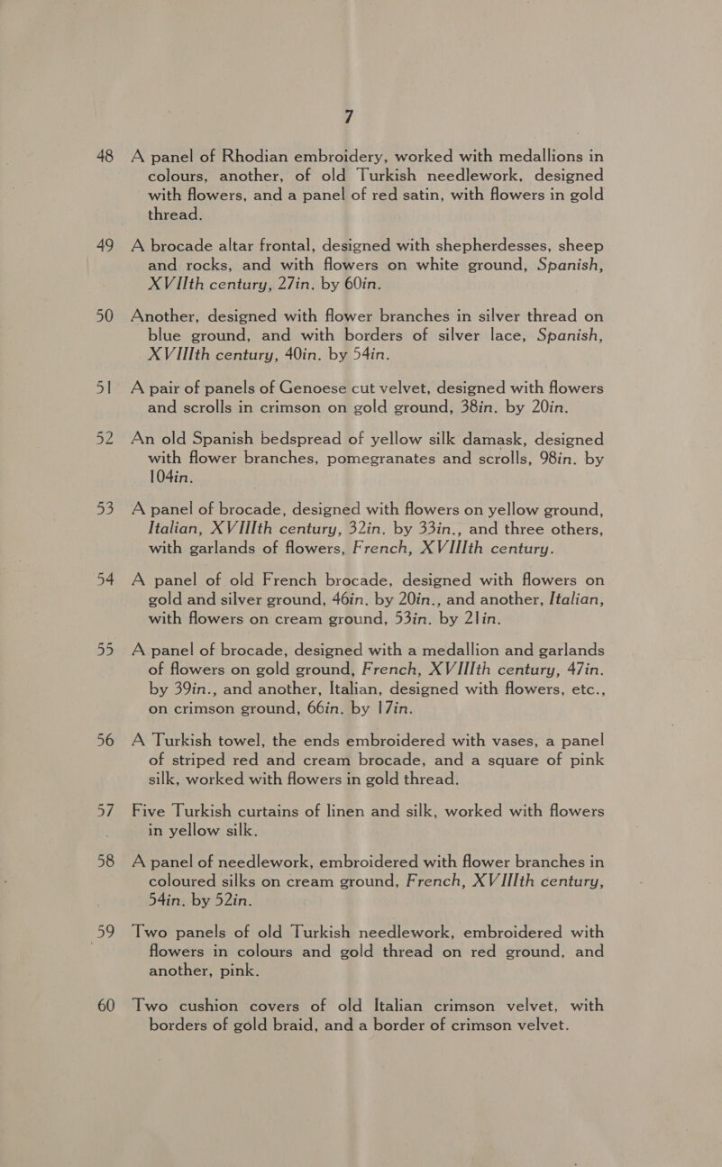 48 49 50 | 53 56 58 59 60 / A panel of Rhodian embroidery, worked with medallions in colours, another, of old Turkish needlework, designed with flowers, and a panel of red satin, with flowers in gold thread. A brocade altar frontal, designed with shepherdesses, sheep and rocks, and with flowers on white ground, Spanish, XViIiIth century, 27in. by 60in. Another, designed with flower branches in silver thread on blue ground, and with borders of silver lace, Spanish, XVIIIth century, 40in. by 54in. A pair of panels of Genoese cut velvet, designed with flowers and scrolls in crimson on gold ground, 38in. by 20in. An old Spanish bedspread of yellow silk damask, designed with flower branches, pomegranates and scrolls, 98in. by 104in. A panel of brocade, designed with flowers on yellow ground, Italian, XVIIIth century, 32in. by 33in., and three others, with garlands of flowers, French, XVIIIth century. A panel of old French brocade, designed with flowers on gold and silver ground, 46in. by 20in., and another, Italian, with flowers on cream ground, 53in. by 2lin. A panel of brocade, designed with a medallion and garlands of flowers on gold ground, French, XVIIIth century, 47in. by 39in., and another, Italian, designed with flowers, etc., on crimson ground, 66in. by 17in. A Turkish towel, the ends embroidered with vases, a panel of striped red and cream brocade, and a square of pink silk, worked with flowers in gold thread. Five Turkish curtains of linen and silk, worked with flowers in yellow silk. A panel of needlework, embroidered with flower branches in coloured silks on cream ground, French, XVIIIth century, 54in. by 52in. Two panels of old Turkish needlework, embroidered with flowers in colours and gold thread on red ground, and another, pink. Two cushion covers of old Italian crimson velvet, with borders of gold braid, and a border of crimson velvet.