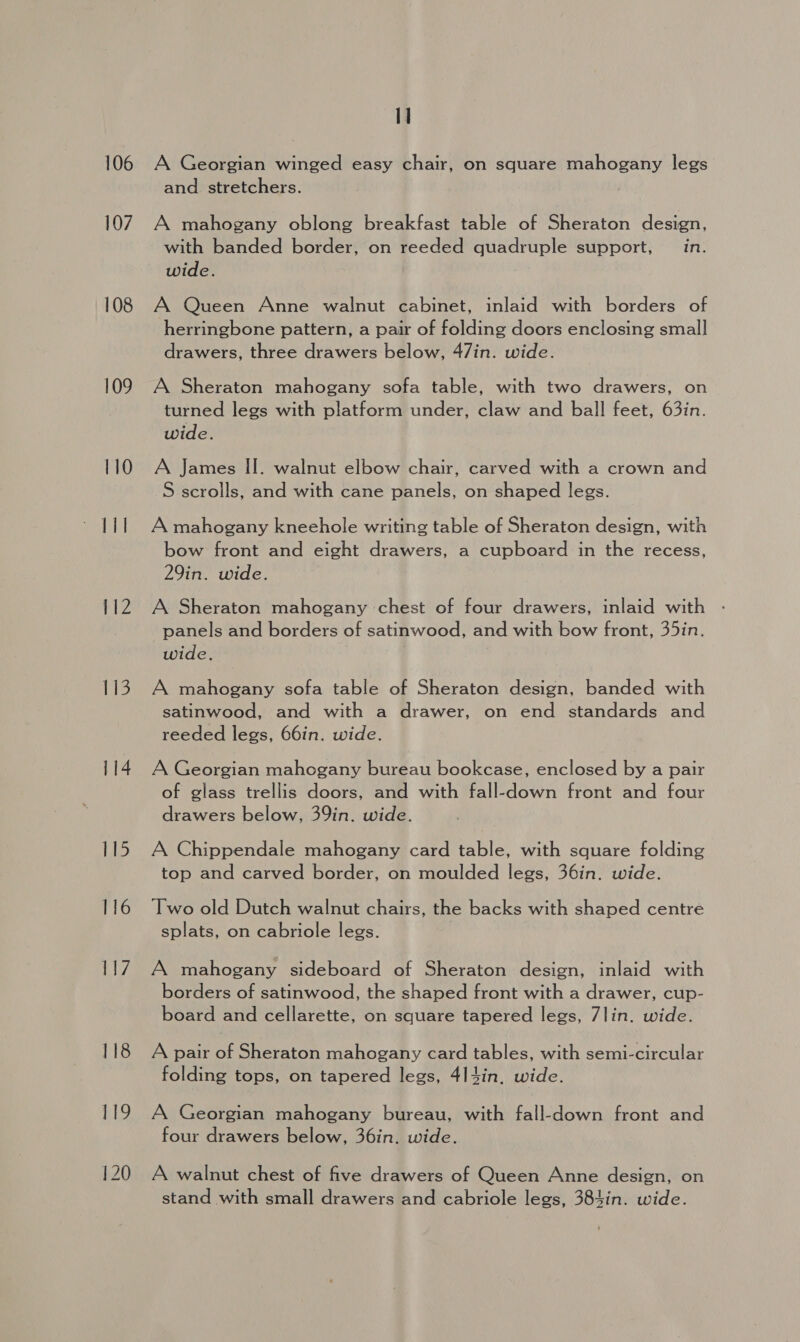 106 107 108 109 110 112 113 114 116 I] A Georgian winged easy chair, on square mahogany legs and stretchers. A mahogany oblong breakfast table of Sheraton design, with banded border, on reeded quadruple support, in. wide. A Queen Anne walnut cabinet, inlaid with borders of herringbone pattern, a pair of folding doors enclosing small drawers, three drawers below, 47in. wide. A Sheraton mahogany sofa table, with two drawers, on turned legs with platform under, claw and ball feet, 63in. wide. A James II. walnut elbow chair, carved with a crown and S scrolls, and with cane panels, on shaped legs. A mahogany kneehole writing table of Sheraton design, with bow front and eight drawers, a cupboard in the recess, 29in. wide. A Sheraton mahogany chest of four drawers, inlaid with - panels and borders of satinwood, and with bow front, 35in. wide. A mahogany sofa table of Sheraton design, banded with satinwood, and with a drawer, on end standards and reeded legs, 66in. wide. A Georgian mahogany bureau bookcase, enclosed by a pair of glass trellis doors, and with fall-down front and four drawers below, 39in. wide. A Chippendale mahogany card table, with square folding top and carved border, on moulded legs, 36in. wide. Two old Dutch walnut chairs, the backs with shaped centre splats, on cabriole legs. A mahogany sideboard of Sheraton design, inlaid with borders of satinwood, the shaped front with a drawer, cup- board and cellarette, on square tapered legs, 7lin. wide. A pair of Sheraton mahogany card tables, with semi-circular folding tops, on tapered legs, 4I4in, wide. A Georgian mahogany bureau, with fall-down front and four drawers below, 36in. wide. A walnut chest of five drawers of Queen Anne design, on stand with small drawers and cabriole legs, 384in. wide.