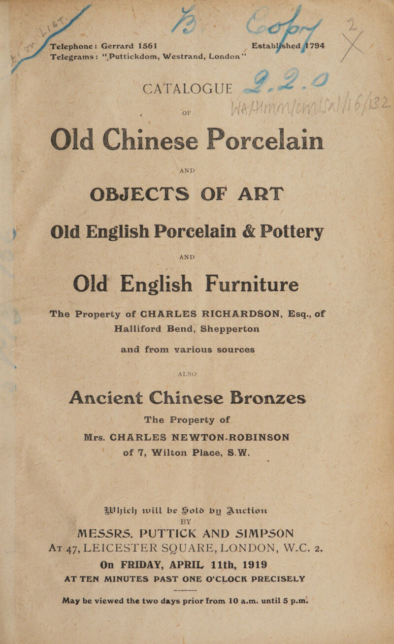  : : ay ag 4 ; ws gf _¥ : ee Telephone: Gerrard 1561 _ Establfs nea free Telegrams: “Puttickdom, Westrand, London”    ty i vy “CATALOGUE of-od - 9  OBJECTS OF ART y Old English Porcelain &amp; Pottery AND Ola Eauhich oie iture The eons of CHARLES RICHARDSON, Esq,, of Halliford Bend, Shepperton and from warious sources ALSO ‘Ancient Chinese Bronzes The Property of Mrs. CHARLES NEWTON-.ROBINSON ' of 7, Wilton Place, S.W. UNhich will be Fold vy Auction — BY “MESSRS. PUTTICK AND SIMPSON Ar 47, LEICESTER SQUARE, LONDON, W.C. 2. On FRIDAY, APRIL 11th, 1919 AT TEN MINUTES PAST ONE O’CLOCK PRECISELY  May be viewed the two days prior from 10 a.m. until 5 p.m.