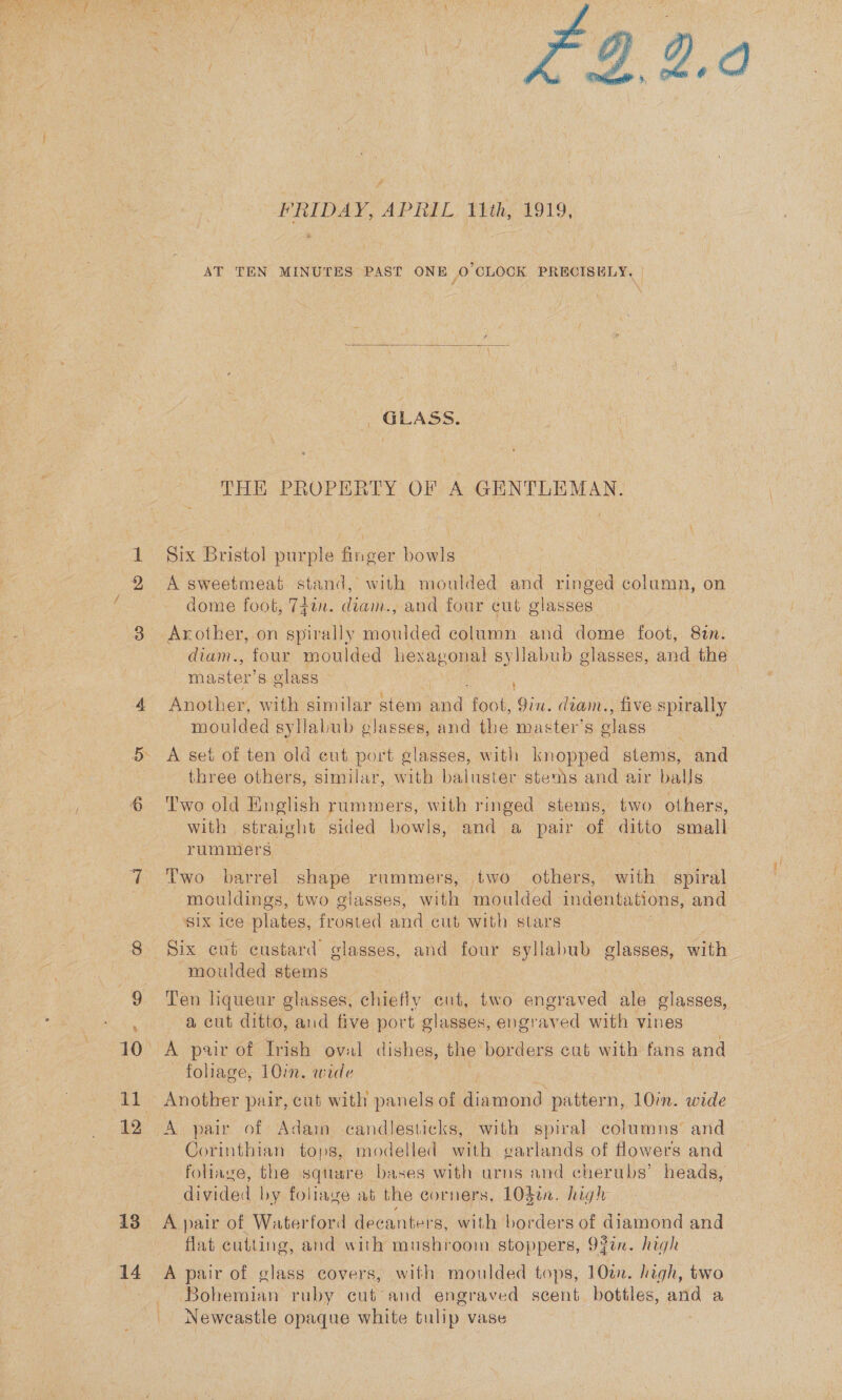  ot 13 14  y WRIDAY, APRIL 1th, 1919, AT TEN MINUTES PAST ONE 0 CLOCK PRECISELY, |  GLASS. THE PROPERTY OF A GENTLEMAN. Six Bristol purple finger howe A sweetmeat stand, with moulded and ringed column, on dome foot, 74tn. diam, and four cut glasses Arother, on spirally moulded column and dome foot, Sin. master’s olass | ; Another, with similar stem oe foot, Yin. diam., five spirally - moulded syllabub glasses, and the master’s glass A set of ten old eut port glasses, with knopped stems, and three others, similar, with baluster stems and air balls Two old Hinglish rummers, with ringed stems, two others, with straight sided bowls, and a pair of ditto small rummers : Two barrel shape rummers, two others, with spiral SIX ice plates, frosted and cut with stars moulded stems _ a cut ditto, and five port glasses, engraved with vines A pair of Irish oval dishes, the borders cut with fans and foliage, 10in. wide A pair of Adain candlesticks, with spiral columns’ and Corinthian tops, modelled with garlands of flowers and foliage, the sqtsre bases with arns and cherubs’ heads, divided by foliage at the corners, 10gin. high A pair of Waterford decanters, with borders of diamond and flat cutting, and with mushroom stoppers, 93in. high A pair of glass covers, with moulded tops, 10on. high, two ~ Bohemian ruby cut: and engraved scent bottles, and a Newcastle opaque white tulip vase