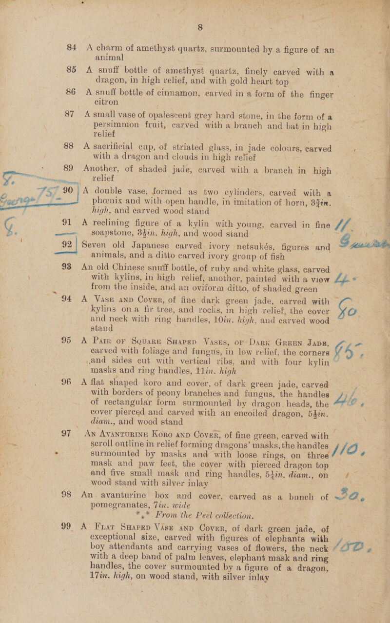 f 8 : Cee J 84 A charm of amethyst quartz, surmounted by a figure of an. animal 85 &lt;A snuff bottle of amethyst quartz, finely carved with a | dragon, in high relief, and with gold heart top see | 86 A snuff bottle of cinnamon, carved in a form of the finger! 4 geo ae citron | | 87 Asmall vase of opalescent grey hard stone, in the form of a ce é persimmon fruit, carved with a branch and bat in high | relief 88 A sacrificial cup, of striated glass, in jade colours, carved with a dragon and clouds in high relief oy, ; f LE EI ee, 89 Another, of shaded jade, carved with a branch in high aan ; weliet nee _A double vase, formed as two cylinders, carved with a pheenix and with open handle, in imitation of horn, S2tn. high, and carved wood stand 2 G 91 A reclining figure of a kylin with young, carved in fine Vf. Be mw SOapStone, 8dr. high, and wood stand é ~~ 92 Seven old Japanese carved: ivory netsukés, figures &lt;and . a animals, and a ditto carved ivory group of fish 93 An old Chinese snuff bottle, of ruby and white glass, carved with kylins, in high relief, another, painted with a view Lf. * from the inside, and an oviform ditto, of shaded green 94 A Vase anp Cover, of fine dark green jade, carved with —   &amp; kylins ona fir tree, and rocks, in high relief, the cover &gt; @ and neck with ring handles, 10in. high, and carved wood stand 95 &lt;A Pair or Squarn Swapep Vasus, or Dark Green JADE, &amp;y « carved with foliage and fungus, in low relief, the corners — . and sides cut with vertical ribs, and with four kylin ~ &amp; : masks and ring handles, 1lin. high 96 &lt;A flat shaped koro and cover, of dark green jade, carved ee with borders of peony branches and fungus, the handles Lhe of rectangular form surmounted by dragon. heads, the we cover pierced and carved with an encoiled dragon, 54in. diam., and wood stand 97 An AvanruRINE Koro anp Cover, of fine green, carved with ; A scroll outline in relief forming dragons’ masks, the handles / /O . surmounted by masks and with loose rings, on three’ ™ # mask and paw feet, the cover with pierced dragon top and five small mask and ring handles, 53in. diam., on / ~ wood stand with silver inlay 98 An. avanturine box and cover, carved as a bunch of «= ’ pomegranates, Tin. wide | *.* From the Peel collection. 99. A Frat SHapep Vase ann Cover, of dark green jade, of exceptional size, carved with figures of elephants with V3 boy attendants and carrying vases of flowers, the neck # &lt;1 fe 2 with a deep band of palm leaves, elephant mask and ring __ handles, the cover surmounted by a figure of a dragon, | vm. high, on wood stand, with silver inlay