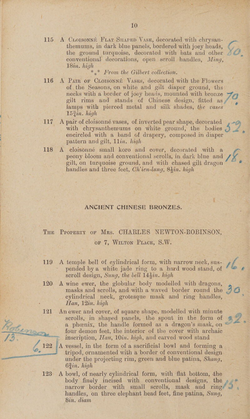 | 115 A Crotsonnh Fuar Suapep Vase, decorated with chrysan- themums, in dark blue panels, bordered with joey heads, the ground turquoise, decorated with bats and other conventional decorations, open scroll handles, Ming, 18%. high ee | —*.* From the Gilbert collection. L 116 A Parr or Cessna Vasus, decorated with the Flowers of the Seasons, on white and gilt diaper ground, ths’ necks with a border of joey heads, mounted with bronze oilt rims and stands of Chinese design, fitted as | lamps ‘with pierced metal and silk oe the vases ee t54in. high | 117 A pair of cloisonné vases, of inverted pear shape, decorated | with chrysanthemums on white ground, the bodies ! encircled. with a band of drapery, composed in diaper | pattern and gilt, Llin. high 118 A eloisonné small koro and cover, decorated with a peony bloom and conventional scrolls, in dark blue and k gilt, on turquoise ground, and with chased gilt dragon bi : handles and three feet, Ch’ien-lung, 84in. high |  ANCIENT CHINESE BRONZES. aS ee ee ee ee a ee nee ae : | THE PROPERTY OF Mrs. CHARLES NEWTON. ROBINSON, Z oF 7, ‘Winron Prace, 8.W. 119 A temple bell of cylindrical form, with narrow neck, sus- ~ pended bya white jade ring to a hard wood stand, of scroll design, Sung, the bell 144in. high 120. A wine ewer, the slobular body modelled with dragons, bee masks and scrolls, and with a waved border round the oe _ eylindrical neck, grotesque oe and ring handles, A | Han, 12in. high | . | 121 Anewer and cover, of square shape, modelled ai minute We scrolls, in shaped panels, the spout in the form of a phoenix, the handle formed as a dragon’s mask, on four demon feet, the interior of the cover with archaic inscription, Han, 10in. high, and carved wood stand    Z 122 ‘eo Wy   tripod, ornamented with a border of conventional design under the projecting rim, green and false patina, Shang, 62in. high 123 A bowl, of nearly evlindtriont form, with flat bottom, the body finely incised with conventional designs, the narrow border with small scrolls, mask and ring handles, on three elephant head feet, fine patina, Sung, Sin. diam AG i ja 57 sh ; re /$,