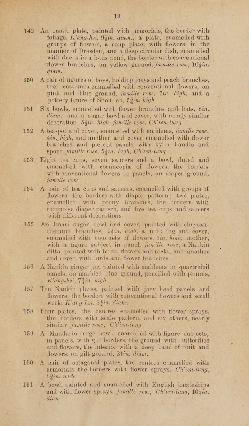 151 152 153 155 156 157 158 ae An Imari late pain with armorials, the border with foliage, K’ang- hsi, 94in. diam., a plate, enamelled with — groups of flowers, a soup plate, with flowers, in the manner of Dresden, and a deep circular dish, enamelled with ducks in a lotus pond, the border with conventional flower branches, on yellow BRON, famille rose, 104in. diam. A pair of flour es of boys, holding joeys and peach branches, their Gestures enamelled with conventional flowers, on pink and blue ground, famille rose, Tin. high, and a pottery figure of Shou-lao, 5fin. high e Six bowls, enamelled with flower branches and bats, Sin. diam., and a sugar bowl and cover, with nearly similar decoration, 547n. high, famille rose, Ch’ien-lung A tea-pot and cover, enamelled with emblems, famille rose, din. high, and another and cover enamelled with Hower branches and pieced panels, with kylin’ handle and spout, famille rose, 5din. high, Ch’ven- lung Hight tea cups, seven saucers and a bowl, fluted and enamelled with cornucopia of flowers, the borders with conventional pores in panels, on diaper ground, famille rose A pair of tea cups and saucers, enamelled with groups of flowers, the borders with diaper pattern; two plates, enamelled with peony branches, the borders with turquoise diaper pattern, and five tea cups and saucers. with different decorations An Imari sugar bowl and cover, painted with chrys an- themum branches, 93in. high, a mulk jug and cover, —enaimelled with bouquets of flowers, Sin. high, another, with a figure subject in. panel, aie rose, a, Nankin ditto, painted with birds, flowers and rocks, and another. and cover, with birds and flower branches A Nankin ginger jar, painted with emblems in quartrefoil panels, on marbled blue ground, pencilled with prunus, Kang- hsi, Tin. high Ten Nankin plates, painted with joey head ee. and flowers, the borders with conventional flowers and scroll work, AK’ang-hsi, 8din. diam. the borders with scale pattern, and six others, nearly similar, famille rose, Ch'ien-lung A Mandarin large bowl, enamelled with figure subjects, in panels, with gilt borders, the ground with butterflies and flowers, the interior with a deep band of fruit and flowers, on gilt ground, 2lin. diam. A pair of octagonal plates, the centres enamelled with armorials, the borders with flower sprays, Ch’ien-lung, 82in. wide A bow], painted and enamelled with Tinglish battleships and with flower sprays, famille rose, Ch’ cen-lung, LOL. diam. | (