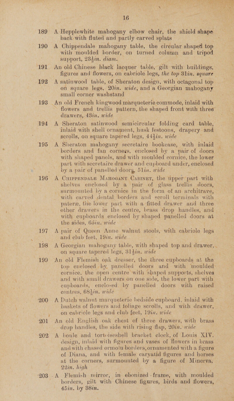 189 A Hepplewhite mahogany elbow chair, the shield shape back with fluted and partly carved splats 190 A Chippendale mahogany table, the circular shaped top | with moulded border, on turned column and tripod support, 234in. diam. 191 An old Chinese black lacquer table, gilt with buildings, figures and flowers, on cabriole legs, the top Blin. square 192 A satinwood table, of Sheraton design, with octagonal top on square legs, 20in. wide, and a Georgian mahogany small corner washstand 193 | An old French kingwood marqueterie commode, inlaid with flowers and trellis pattern, the shaped front with three 194 A Sheraton satinwood semicircular folding card table, inlaid with shell ornament, husk festoons, drapery and scrolls, on square tapered legs, 444i. w ide 195 <A Sheraton mahogany secretaire bookcase, with inlaid ‘borders and fan corneys, enclosed by a pair of doors with shaped panels, and with moulded cornice, the lower part with secretaire drawer and cupboard under, enclosed by a pair of panelled doorg, 5lin. wide 196 A CuippenpaLe Manocany Capinet, the upper part with shelves enclosed by a pair of glass trellis doors, - surmounted by a cornice in the ae of an avolinme res ‘with carved dental borders and geroll terminals with patere, the lower part with a fitted drawer and three other drawers in the centre, brass drop handles, and with cupboards enclosed by shaped panelled doors at 197 A pair of Queen Anne walnut. stools, with cabriole legs and club feet, 19in. wide 198 A Georgian mahogany table, with shaped top and Bie. | on square tapered legs, 31din. wide 199 An old Flemish oak dresser, the three cupboards at the | top enclosed by, panelled doors and with moulded cornice, the open centre with shaped supports, shelves and with small drawers on one side, the lower part with cupboards, enclosed, by panelled doors with raised centres, 6837in. wide ‘900 A Dutch walnut marqueterie bedside cupboard, inlaid with — baskets of flowers and fohage scrolls, and with drawer, on cabriole legs and club ioe 19a. wide 201 An old English oak chest of three drawers, with brass drop handles, the side with rising flap, 20¢n. wide 902 <A boule and tortoiseshell bracket clock, of Louis XIV. design, inlaid with figures and vases of Howers in brass. and with chased ormolu borders, ornamented with a figure of Diana, and with female caryatid figures and horses at the corners, surmounted by a figure of Minerva, 921m. high ‘208 -A Flemish mirror, in ebonized - Pane with moulded borders, gilt with Chinese figures, birds and flowers, A5in. by 38in. | 