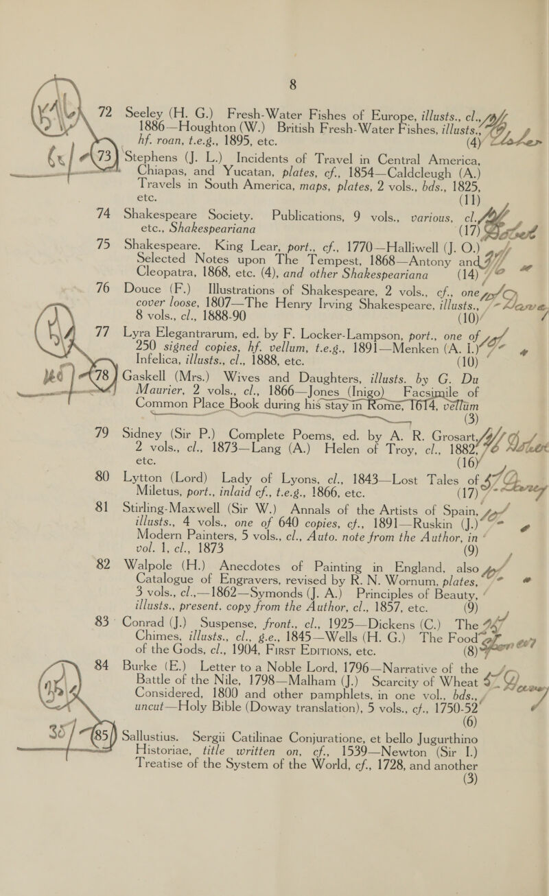 8  ‘| \\ \ 72 eri (H. G.) Fresh-Water Fishes of Europe, illusts., cl. 886 —Houghton (W.) British Fresh-Water Fishes, ‘iste 9B. ( hf. roan, t.e.g., 1895, etc. (4) Laden K o iSpenbone (J. L.) Incidents of Travel in Central America, wuwem™te Chiapas, and Yucatan, plates, cf., 1854—Caldcleugh (A.) Travels in South America, maps, plates, 2 vols., bds., 1825, etc. (11) 74 Shakespeare Society. Publications, 9 vols., various, cl.A4 etc., Shakespeariana AT   Douce (F.) — Illustrations of Shakespeare, 2 vols., cf, one Joy cover loose, 1807—The Henry Irving Shakespeare, illusts., »- awe. 8 vols., c/., 1888-90 (10)/ / Lyra Elegantrarum, ed. by F. Locker-Lampson, port., one o Wy, 250 signed copies, hf. vellum, t.e.g., 1891—Menken (A. L.) fe Infelica, illusts., cl., 1888, etc. (10)  ery — 3 ) 79 Sidney (Sir Py Complete Poems, ed. by A. R. Grosart, 2 vols., el., 1873—Lang (A.) Helen of Troy, cl., BWW olen etc. (16) ; 80 Lytton (Lord) Lady of Lyons, e., 1843—Lost Tales of 47@ Miletus, port., inlaid cf., t.e.g., 1866, etc. ) 1p) eee ¢ 81 Stirling-Maxwell (Sir W.) Annals of the Artists of Spain, So” illusts., 4 vols., one of 640 copies, cf., 1891—Ruskin CS Modern Painters, 5 vols., cl., Auto. note from the Author, in‘ Pol lee, 17s (9) i 82 Walpole (H.) Anecdotes of Painting in England, also y Catalogue of Engravers, revised by R. N. Wornum, plates,“ * # 5 vols., cl..—1862—Symonds (J. A.) Principles of Beauty, ‘ illusts., present. copy from the Author, cl., 1857, etc. (9) 83 Conrad (J.) Suspense, front., cl., 1925—Dickens (CG) The 2k? Chimes, illusts., cl., g.e., 1845—Wells (H. G.) The Food gf ee? of the Gods, cl., 1904, First Epitions, etc. (8) r~ Burke (E.) Letter to a Noble Lord, 1796 —Narrative of the SA r~ Battle of the Nile, 1798—Malham (J.) Scarcity of Wheat 4 A D) ow Considered, 1800 and other pamphlets, in one vol. bds., , J uncut—Holy Bible (Doway translation), 5 vols., cf., aes } Sallustius. Sergii Catilinae Conjuratione, et bello Jugurthino Treatise of the System of the World, cf., 1728, and mie 