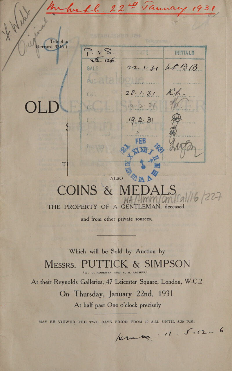    INITIALS    en ere ert Rn | - ater dre rte ci mnarnntieeseinin. ae oe Vee aa | {   and from other private sources. Which will be Sold by Auction by Messrs. PUTTICK &amp; SIMPSON | (w. G. HORSMAN AND N. H. ARCHER) At their Reynolds Galleries, 47 Leicester Square, London, W.C.2 On Thursday, January 22nd, 1931 At half past One o'clock precisely MAY BE VIEWED THE TWO DAYS PRIOR FROM 10 A.M. UNTIL 5.30 P.M. Ze Sale Pie [awe