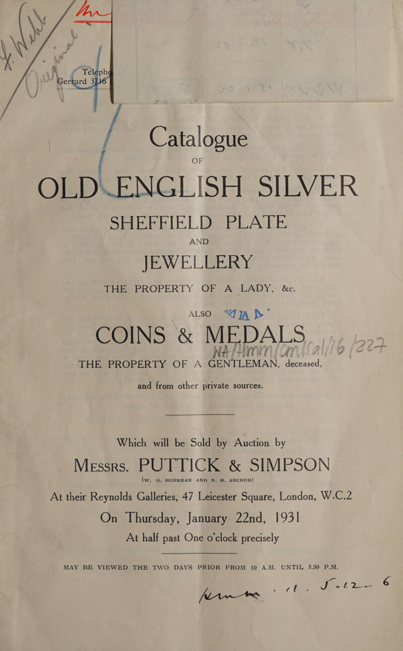  / 3 aE: OLD\ENGLISH SILVER SHEFFIELD PLATE AND JEWELLERY THEePROPERTY OF A LADY, &amp;c. js) ALSOR Enon. Ss © COINS &amp; MEDALS | THES PROPERTY OF A PN EMAN. fe at and from other private sources. Which will be Sold by Auction by Messrs. PUTTICK &amp; SIMPSON | (w. G. HORSMAN AND N. H. ARCHER) At their Reynolds Galleries, 47 Leicester Square, London, W.C.2 On Thursday, January 22nd, 1931 At half past One o'clock precisely MAY BE VIEWED THE TWO DAYS PRIOR FROM 10 A.M. UNTIL 5.30 P.M. MAwee ae, ae
