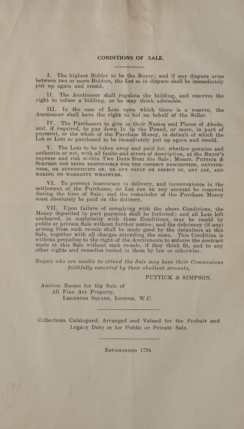 CONDITIONS OF SALE. I. The highest Bidder to be the Buyer; and if any dispute arise between two or more Bidders, the Lot so in dispute shall be immediately put up again and resold. If. The Auctioneer shall regulate the bidding, and reserves the right to refuse a bidding, as he may think: advisable. Ill. In the case of Lots upon which there is a reserve, the Auctioneer shall have the right to bid on behalf of the Seller. IV. The Purchasers to give in their Names and Places of Abode, and, if required, to pay down 1s. in the Pound, or more, in part of payment, or the whole of the Purchase Money, in default of which the Lot or Lots so purchased to be immediately put up again and resold. V. The Lots to be taken away and paid for, whether genuine and authentic or not, with all faults and errors of description, at the Buyer’s expense and risk within Two Days from the Sale; Messrs. Puttick &amp; SIMPSON NOT BEING RESPONSIBLE FOR THE CORRECT DESCRIPTION, GENUINE- NESS, OR AUTHENTICITY OF, OR ANY FAULT OR DEFECT IN, ANY LOT, AND MAKING NO WARRANTY WHATEVER. VI. To prevent inaccuracy in delivery, and inconvenience in the settlement of the Purchases, no Lot can on any account be removed during the time of Sale; and the remainder of the Purchase Money must absolutely be paid on the delivery. VIT. Upon failure of complying with the above Conditions, the Money deposited in part payment shall be forfeited; and all Lots left uncleared, in conformity with these Conditions, may be resold by public or private Sale without further notice; and the deficiency (if any) arising from such re-sale shall be made good by the defaulters at this Sale, together with all charges attending the same. This Condition is without prejudice to the right of the Auctioneers to enforce the contract made at this Sale without such re-sale, if they think fit, and to any other rights and remedies vested in them by law or otherwise. Buyers who are unable to attend the Sale may have their Commissions faithfully executed by their obedient servants, PUTTICK &amp; SIMPSON. Auction Rooms for the Sale of All Fine Art Property, LrIcEsteR Square, LonNpon, W.C. Collections Catalogued, Arranged and Valued for the Probate and Legacy Duty or for Public or Private Sale. ESTABLISHED 1794.