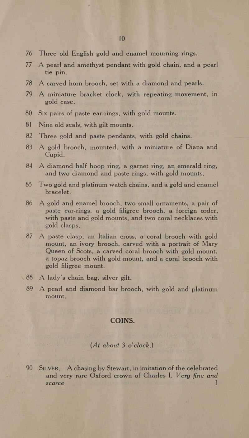 10 76 Three old English gold and enamel mourning rings. 77 A pearl and amethyst pendant with gold chain, and a pearl tie pin. 78 A carved horn brooch, set with a diamond and pearls. 79 A miniature bracket clock, with repeating movement, in gold case. 80 Six pairs of paste ear-rings, with gold mounts. 81 Nine old seals, with gilt mounts. 82 Three gold and paste pendants, with gold chains. 83 A gold brooch, mounted, with a miniature of Diana and Cupid. 84 A diamond half hoop ring, a garnet ring, an emerald ring, and two diamond and paste rings, with gold mounts. 85 Two gold and platinum watch chains, and a gold and enamel bracelet. 86 A gold and enamel brooch, two small ornaments, a pair of paste ear-rings, a gold filigree brooch, a foreign order, with paste and gold mounts, and two coral necklaces with gold clasps. 87 A paste clasp, an Italian cross, a coral brooch with gold | mount, an ivory brooch, carved with a portrait of Mary Queen of Scots, a carved coral brooch with gold mount, a topaz brooch with gold mount, and a coral brooch with gold filigree mount. .88 A lady’s chain bag, silver gilt. 89 A pearl and diamond bar brooch, with gold and’ platinum mount. COINS. (At about 3 o'clock.) 90 Sitver. Achasing by Stewart, in imitation of the celebrated and very rare Oxford crown of Charles I. Very fine and scarce |