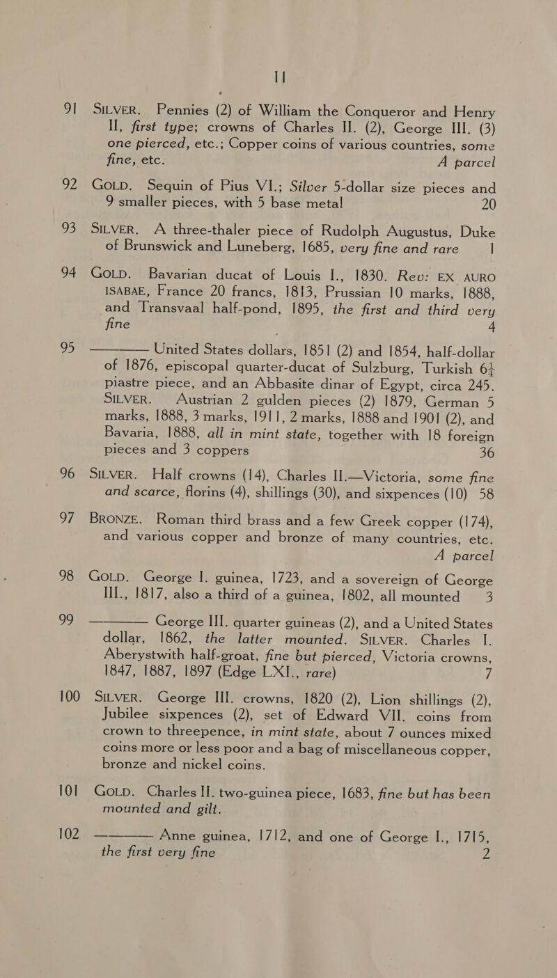 I] 91 SILVER. Pennies (2) of William the Conqueror and Henry II, first type; crowns of Charles II. (2), George III. (3) one pierced, etc.; Copper coins of various countries, some fine, etc. A parcel 92 GoLD. Sequin of Pius VI.; Silver 5-dollar size pieces and 9 smaller pieces, with 5 base metal 20 93 SitveR. A three-thaler piece of Rudolph Augustus, Duke of Brunswick and Luneberg, 1685, very fine and rare | 94 Gop. Bavarian ducat of Louis I., 1830. Rev: EX AURO ISABAE, France 20 francs, 1813, Prussian 10 marks, 1888, and Transvaal half-pond, 1895, the first and third very fine 4 —— United States dollars, 1851 (2) and 1854, half-dollar of 1876, episcopal quarter-ducat of Sulzburg, Turkish 6+ piastre piece, and an Abbasite dinar of Egypt, circa 245. SILVER. Austrian 2 gulden pieces (2) 1879, German 5 marks, 1888, 3 marks, 1911, 2 marks, 1888 and 1901 (2), and Bavaria, 1888, all in mint state, together with 18 foreign pieces and 3 coppers 36 £8  96 SILVER. Half crowns (14), Charles II.—Victoria, some fine and scarce, florins (4), shillings (30), and sixpences (10) 58 97 BRONZE. Roman third brass and a few Greek copper (174), and various copper and bronze of many countries, etc. A parcel 98 GoLD. George I. guinea, 1723, and a sovereign of George IlI., 1817, also a third of a guinea, 1802, all mounted 3 99 — George III. quarter guineas (2), and a United States dollar, 1862, the latter mounted. SILvER. Charles I. Aberystwith half-groat, fine but pierced, Victoria crowns, 1847, 1887, 1897 (Edge LXI., rare) 7 100 SiLveR. George III. crowns, 1820 (2), Lion shillings (2), Jubilee sixpences (2), set of Edward VII. coins from crown to threepence, in mint state, about 7 ounces mixed coins more or less poor and a bag of miscellaneous copper, bronze and nickel coins.  101 Gotp. Charles II. two-guinea piece, 1683, fine but has been mounted and gilt. [OZ Anne guinea, 1712, and one of George I., 1715, 